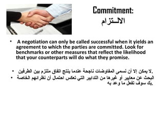 Commitment:
‫اللــتزام‬
• A negotiation can only be called successful when it yields an
agreement to which the parties are committed. Look for
benchmarks or other measures that reflect the likelihood
that your counterparts will do what they promise.
• ‫الطرفين‬ ‫بين‬ ‫ملتزم‬ ‫اتفاق‬ ‫ينتج‬ ‫معندما‬ ‫ناجحة‬ ‫المفاوضات‬ ‫نسمى‬ ‫أن‬ ‫إل‬ ‫يمكن‬ ‫.ل‬
• ‫الخاصة‬ ‫نظرائهم‬ ‫أن‬ ‫احتمال‬ ‫تعكس‬ ‫التي‬ ‫التدابير‬ ‫من‬ ‫غيرها‬ ‫أو‬ ‫معايير‬ ‫معن‬ ‫البحث‬
‫به‬ ‫ومعد‬ ‫ما‬ ‫تفعل‬ ‫سوف‬ ‫.بك‬
 