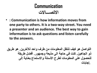 Communication
‫التصـــالت‬
• : Communication is how information moves from
one party to others. It is a two-way street. You need
a presenter and an audience. The best way to gain
information is to ask questions and listen carefully
to the answers.
‫رطريق‬ ‫هو‬ .‫للخرين‬ ‫واحد‬ ‫رطرف‬ ‫من‬ ‫المعلومات‬ ‫تنتقل‬ ‫كيف‬ ‫هو‬ ‫التواصل‬
‫رطريقة‬ ‫أفضل‬ .‫وجمهور‬ ‫مذيعة‬ ‫الى‬ ‫حاجة‬ ‫في‬ ‫كنت‬ .‫اتجاهين‬ ‫ذو‬
‫إلى‬ ‫بعناية‬ ‫والستماع‬ ‫السئلة‬ ‫لطرح‬ ‫المعلومات‬ ‫معلى‬ ‫للحصول‬
‫.إجابات‬
 