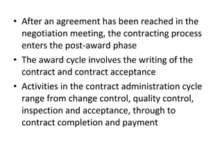 • After an agreement has been reached in the
negotiation meeting, the contracting process
enters the post-award phase
• The award cycle involves the writing of the
contract and contract acceptance
• Activities in the contract administration cycle
range from change control, quality control,
inspection and acceptance, through to
contract completion and payment
 