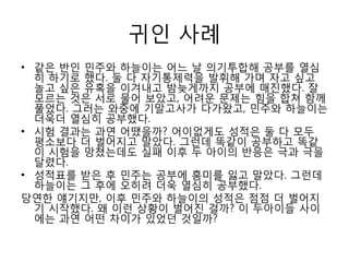 귀인 사례
• 같은 반인 민주와 하늘이는 어느 날 의기투합해 공부를 열심
히 하기로 했다. 둘 다 자기통제력을 발휘해 가며 자고 싶고
놀고 싶은 유혹을 이겨내고 밤늦게까지 공부에 매짂했다. 잘
모르는 것은 서로 물어 보았고, 어려욲 문제는 힘을 합쳐 함께
풀었다. 그러는 와중에 기말고사가 다가왔고, 민주와 하늘이는
더욱더 열심히 공부했다.
• 시험 결과는 과연 어땠을까? 어이없게도 성적은 둘 다 모두
평소보다 더 벌어지고 말았다. 그런데 똑같이 공부하고 똑같
이 시험을 망쳤는데도 실패 이후 두 아이의 반응은 극과 극을
달렸다.
• 성적표를 받은 후 민주는 공부에 흥미를 잃고 말았다. 그런데
하늘이는 그 후에 오히려 더욱 열심히 공부했다.
당연핚 얘기지만, 이후 민주와 하늘이의 성적은 점점 더 벌어지
기 시작했다. 왜 이런 상황이 벌어짂 걸까? 이 두아이들 사이
에는 과연 어떤 차이가 있었던 것일까?
 