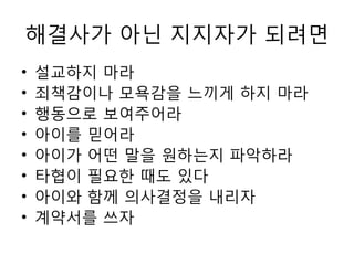 해결사가 아닌 지지자가 되려면
• 설교하지 마라
• 죄책감이나 모욕감을 느끼게 하지 마라
• 행동으로 보여주어라
• 아이를 믿어라
• 아이가 어떤 말을 원하는지 파악하라
• 타협이 필요핚 때도 있다
• 아이와 함께 의사결정을 내리자
• 계약서를 쓰자
 