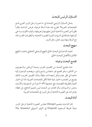 4
‫للبحث‬ ‫الرئيس‬ ‫التساؤل‬
‫لدى‬ ‫العريب‬ ‫املرور‬ ‫رجل‬ ‫صورة‬ ‫ما‬ :‫يف‬ ‫للبحث‬ ‫الرئييس‬ ‫التساؤل‬ ‫يتمثل‬
ً‫ا‬‫إطار‬ ‫الباحث‬ ‫عرض‬ ،‫فرعية‬ ‫أسئلة‬ ‫عدة‬ ‫عنه‬ ‫تتفرع‬ ‫العربية؟‬ ‫املجتمعات‬
‫هي‬ ‫وما‬ ،‫تتكون‬ ‫وكيف‬ ،‫وتعريفها‬ ‫مفهومها‬ ‫شمل‬ ‫الذهنية‬ ‫الصورة‬ ‫عن‬ ً‫ا‬‫نظري‬
،‫هلا‬ ‫املفرسة‬ ‫والنظريات‬ ،‫الذهنية‬ ‫للصورة‬ ‫املميزة‬ ‫السامت‬ ‫إىل‬ ‫إضافة‬ ،‫أنواعها‬
.‫املرور‬ ‫رجل‬ ‫عمل‬ ‫وبني‬ ‫بينها‬ ‫الربط‬ ‫مع‬
‫البحث‬ ‫منهج‬
‫املنهج‬‫باعتباره‬‫التحلييل‬‫الوصفي‬‫املنهج‬‫احلايل‬‫البحث‬‫يف‬‫الباحث‬‫اعتمد‬
.‫احلايل‬ ‫للبحث‬ ‫واألفضل‬ ‫املالئم‬
‫وعينته‬ ‫البحث‬ ‫جمتمع‬
‫والسعوديني‬ ‫الرياض‬ ‫بمدينة‬ ‫العرب‬ ‫املقيمني‬ ‫من‬ ‫البحث‬ ‫جمتمع‬ ‫حدد‬
‫إليه‬ ‫الوصول‬ ‫ويصعب‬ ،‫وكبري‬ ‫واسع‬ ‫متجانس‬ ‫غري‬ ‫جمتمع‬ ‫وهو‬ ،‫الذكور‬ ‫من‬
‫لذلك‬ ،‫العرب‬ ‫املقيمني‬ ‫بشأن‬ ‫دقيقة‬ ‫إحصاءات‬ ‫توافر‬ ‫عدم‬ ‫ظل‬ ‫يف‬ ‫خاصة‬
‫اختيار‬ ‫تم‬ ‫لذا‬ ،‫العربية‬ ‫املجتمعات‬ ‫لكل‬ ‫ممثلة‬ ‫عينة‬ ‫اختيار‬ ‫الصعب‬ ‫من‬ ‫يصبح‬
،‫واألردن‬ ‫السعودية‬ ‫من‬ ً‫ا‬‫فرد‬ )183( ‫حجمها‬ ‫بلغ‬ ،‫القصدية‬ ‫بالطريقة‬ ‫العينة‬
‫إعطاء‬ ‫بل‬ ،‫النتائج‬ ‫تعميم‬ ‫ليس‬ ‫البحث‬ ‫من‬ ‫اهلدف‬ ‫وأن‬ ،‫والسودان‬ ،‫ومرص‬
.‫العربية‬ ‫املجتمعات‬ ‫يف‬ ‫املرور‬ ‫لرجل‬ ‫الذهنية‬ ‫الصورة‬ ‫عن‬ ‫مؤرشات‬
‫البحث‬ ‫أداة‬
‫املرور‬ ‫لرجل‬ ‫الذهنية‬ ‫الصورة‬ ‫مقياس‬ )Design( ‫بتعميم‬ ‫الباحث‬ ‫قام‬
The Semantic( ‫السياميت‬ ‫التاميز‬ ‫يف‬ )Osgood( ‫أوسجود‬ ‫طريقة‬ ً‫ا‬‫متبع‬
 