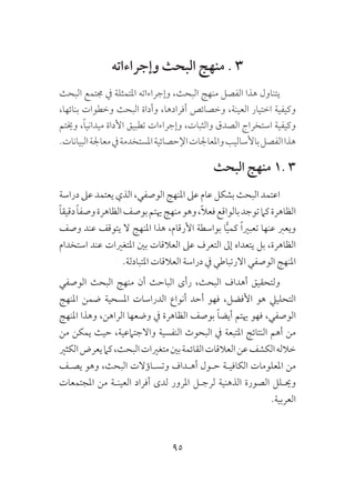 95
‫وإجراءاته‬ ‫البحث‬ ‫منهج‬ . 3
‫البحث‬ ‫جمتمع‬ ‫يف‬ ‫املتمثلة‬ ‫وإجراءاته‬ ،‫البحث‬ ‫منهج‬ ‫الفصل‬ ‫هذا‬ ‫يتناول‬
،‫بنائها‬ ‫وخطوات‬ ‫البحث‬ ‫وأداة‬ ،‫أفرادها‬ ‫وخصائص‬ ،‫العينة‬ ‫اختيار‬ ‫وكيفية‬
‫وخيتم‬ ،ً‫ا‬‫ميداني‬ ‫األداة‬ ‫تطبيق‬ ‫وإجراءات‬ ،‫والثبات‬ ‫الصدق‬ ‫استخراج‬ ‫وكيفية‬
.‫البيانات‬‫معاجلة‬‫يف‬‫املستخدمة‬‫اإلحصائية‬‫واملعاجلات‬‫باألساليب‬‫الفصل‬‫هذا‬
‫البحث‬ ‫منهج‬ 1. 3
‫دراسة‬ ‫عىل‬ ‫يعتمد‬ ‫الذي‬ ،‫الوصفي‬ ‫املنهج‬ ‫عىل‬ ‫عام‬ ‫بشكل‬ ‫البحث‬ ‫اعتمد‬
ً‫ا‬‫دقيق‬ً‫ا‬‫وصف‬‫الظاهرة‬‫بوصف‬‫هيتم‬‫منهج‬‫وهو‬،ً‫ال‬‫فع‬‫بالواقع‬‫توجد‬‫كام‬‫الظاهرة‬
‫وصف‬ ‫عند‬ ‫يتوقف‬ ‫ال‬ ‫املنهج‬ ‫هذا‬ ،‫األرقام‬ ‫بواسطة‬ ‫ا‬ًّ‫ي‬‫كم‬ ً‫ا‬‫تعبري‬ ‫عنها‬ ‫ويعرب‬
‫استخدام‬ ‫عند‬ ‫املتغريات‬ ‫بني‬ ‫العالقات‬ ‫عىل‬ ‫التعرف‬ ‫إىل‬ ‫يتعداه‬ ‫بل‬ ،‫الظاهرة‬
.‫املتبادلة‬ ‫العالقات‬ ‫دراسة‬ ‫يف‬ ‫االرتباطي‬ ‫الوصفي‬ ‫املنهج‬
‫الوصفي‬ ‫البحث‬ ‫منهج‬ ‫أن‬ ‫الباحث‬ ‫رأى‬ ،‫البحث‬ ‫أهداف‬ ‫ولتحقيق‬
‫املنهج‬ ‫ضمن‬ ‫املسحية‬ ‫الدراسات‬ ‫أنواع‬ ‫أحد‬ ‫فهو‬ ،‫األفضل‬ ‫هو‬ ‫التحلييل‬
‫املنهج‬ ‫وهذا‬ ،‫الراهن‬ ‫وضعها‬ ‫يف‬ ‫الظاهرة‬ ‫بوصف‬ ً‫ا‬‫أيض‬ ‫هيتم‬ ‫فهو‬ ،‫الوصفي‬
‫من‬ ‫يمكن‬ ‫حيث‬ ،‫واالجتامعية‬ ‫النفسية‬ ‫البحوث‬ ‫يف‬ ‫املتبعة‬ ‫النتائج‬ ‫أهم‬ ‫من‬
‫الكثري‬‫يعرض‬‫كام‬،‫البحث‬‫متغريات‬‫بني‬‫القائمة‬‫العالقات‬‫عن‬‫الكشف‬‫خالله‬
‫يصـف‬ ‫وهو‬ ،‫البحث‬ ‫وتسـاؤالت‬ ‫أهـداف‬ ‫حـول‬ ‫الكافيـة‬ ‫املعلومات‬ ‫من‬
‫املجتمعات‬ ‫من‬ ‫العينـة‬ ‫أفراد‬ ‫لدى‬ ‫املرور‬ ‫لرجـل‬ ‫الذهنية‬ ‫الصورة‬ ‫وحيـلل‬
.‫العربية‬
 