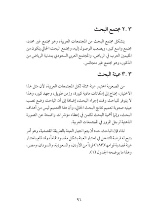 96
‫البحث‬ ‫جمتمع‬ 2. 3
،‫حمدد‬ ‫غري‬ ‫جمتمع‬ ‫وهو‬ ،‫العربية‬ ‫املجتمعات‬ ‫من‬ ‫البحث‬ ‫جمتمع‬ ‫يتشكل‬
‫من‬ ‫يتكون‬ ‫احلايل‬ ‫البحث‬ ‫وجمتمع‬ ،‫إليه‬ ‫الوصول‬ ‫ويصعب‬ ،‫كبري‬ ‫واسع‬ ‫جمتمع‬
‫من‬ ‫الرياض‬ ‫بمدنية‬ ‫السعودي‬ ‫العريب‬ ‫واملجتمع‬ ،‫الرياض‬ ‫يف‬ ‫العرب‬ ‫املقيمني‬
.‫متجانس‬ ‫غري‬ ‫جمتمع‬ ‫وهو‬ ،‫الذكور‬
‫البحث‬ ‫عينة‬ 3. 3
‫هذا‬ ‫مثل‬ ‫ألن‬ ،‫العربية‬ ‫املجتمعات‬ ‫لكل‬ ‫ممثلة‬ ‫عينة‬ ‫اختيار‬ ‫الصعوبة‬ ‫من‬
‫وهذا‬ ،‫كبري‬ ‫وجهد‬ ،‫طويل‬ ‫وزمن‬ ،‫كبرية‬ ‫مادية‬ ‫إمكانات‬ ‫إىل‬ ‫حيتاج‬ ،‫االختيار‬
‫نصب‬ ‫وضع‬ ‫الباحث‬ ‫أن‬ ‫إىل‬ ‫إضافة‬ ،‫البحث‬ ‫إجراء‬ ‫وقت‬ ‫للباحث‬ ‫يتوفر‬ ‫ال‬
‫أهداف‬ ‫من‬ ‫ليس‬ ‫التعميم‬ ‫هذا‬ ‫وأن‬ ،‫احلايل‬ ‫البحث‬ ‫نتائج‬ ‫تعميم‬ ‫صعوبة‬ ‫عينيه‬
‫الصورة‬ ‫عن‬ ‫واضحة‬ ‫مؤرشات‬ ‫إعطاء‬ ‫يف‬ ‫تكمن‬ ‫البحث‬ ‫أمهية‬ ‫وإنام‬ ،‫البحث‬
.‫العربية‬ ‫املجتمعات‬ ‫يف‬ ‫املرور‬ ‫لرجل‬ ‫الذهنية‬
‫أمر‬ ‫وهو‬ ،‫القصدية‬ ‫بالطريقة‬ ‫العينة‬ ‫اختيار‬ ‫يتم‬ ‫أن‬ ‫حدد‬ ‫الباحث‬ ‫فإن‬ ،‫لذا‬
‫باختيار‬ ‫قام‬ ‫وقد‬ ،ً‫ا‬‫متام‬ ‫مقصود‬ ‫بشكل‬ ‫العينة‬ ‫اختيار‬ ‫يف‬ ‫التدخل‬ ‫فرصة‬ ‫له‬ ‫يتيح‬
،‫ومرص‬،‫والسودان‬،‫والسعودية‬،‫األردن‬‫من‬ً‫ا‬‫فرد‬)183(‫قوامها‬‫قصدية‬‫عينة‬
.)1( ‫اجلدول‬ ‫يوضحه‬ ‫ما‬ ‫وهذا‬
 