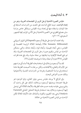 98
‫البحث‬ ‫أداة‬ 4. 3
‫من‬ ‫وهو‬ ،‫العربية‬ ‫املجتمعات‬ ‫يف‬ ‫املرور‬ ‫لرجل‬ ‫الذهنية‬ ‫الصورة‬ ‫مقياس‬
‫يف‬ ‫السابقة‬ ‫الدراسات‬ ‫من‬ ‫العديد‬ ‫عىل‬ ‫الباحث‬ ‫اطلع‬ ‫حيث‬ ،‫الباحث‬ ‫إعداد‬
‫دراسة‬ ‫خاص‬ ‫وبشكل‬ ،‫املقياس‬ ‫وبناء‬ ‫إعداد‬ ‫يف‬ ‫منها‬ ‫واستفاد‬ ،‫امليدان‬ ‫هذا‬
‫اجلمهور‬‫يدركها‬‫كام‬،‫األمن‬‫لرجل‬‫الذهنية‬‫«الصورة‬‫عن‬‫املطريي‬‫مصلح‬‫ساير‬
.»‫2102م‬ ،‫السعودي‬
‫السيامنتي‬‫التاميز‬‫يف‬)Osgood(‫أوسجود‬‫طريقة‬‫عىل‬‫الباحث‬‫اعتمد‬‫وقد‬
‫يف‬ ‫املتضمنة‬ ‫الرئيسة‬ ‫الثالثة‬ ‫بأبعادها‬ )The Somantic Differential(
‫ستمكن‬ ‫والتي‬ ،‫نشاط‬ ‫وأبعاد‬ ،‫قوة‬ ‫وأبعاد‬ ،‫تقييمية‬ ‫أبعاد‬ ‫وهي‬ ،‫املقياس‬
‫وقد‬ ،‫العربية‬ ‫املجتمعات‬ ‫يف‬ ‫املرور‬ ‫رجل‬ ‫صورة‬ ‫وتقييم‬ ‫قياس‬ ‫من‬ ‫الباحث‬
‫فقرات‬ ‫عدد‬ ‫بلغ‬ ‫وقد‬ ،‫سلبية‬ ‫صفة‬ ‫من‬ ‫يقابلها‬ ‫وما‬ ‫اإلجيابية‬ ‫الصفة‬ ‫مجع‬ ‫تم‬
.)2( ‫اجلدول‬ ‫يوضحه‬ ‫ما‬ ‫وهذا‬ ،‫صفة‬ ‫أو‬ ‫عبارة‬ )35( ‫املقياس‬
‫دراستهم‬‫يف‬ ً‫ا‬‫أساس‬‫الطريقة‬‫هذه‬‫استخدام‬‫يف‬‫وزمالؤه‬‫أوسجود‬‫بدأ‬‫لقد‬
‫عامة‬ ‫الطريقة‬ ‫أصبحت‬ ‫ما‬ ‫رسعان‬ ‫ولكن‬ ،‫واالجتاهات‬ ‫واملعاين‬ ‫اإلدراك‬ ‫عن‬
‫واالجتامعية‬ ‫النفسية‬ ‫الدراسات‬ ‫من‬ ‫وغريها‬ ‫الشخصية‬ ‫دراسة‬ ‫يف‬ ‫تستخدم‬
.‫البحث‬ ‫أغراض‬ ‫حسب‬ ‫وذلك‬
‫هو‬ ‫املوجود‬ ‫وإنام‬ ،‫املعاين‬ ‫بتاميز‬ ‫يسمى‬ ‫مقياس‬ ‫يوجد‬ ‫ال‬ ‫الواقع‬ ‫ويف‬
‫أن‬ ‫باحث‬ ‫كل‬ ‫عىل‬ ‫لذلك‬ ،‫وزمالؤه‬ ‫أوسجود‬ ‫ووصفها‬ ‫اعتمدها‬ ‫طريقة‬
‫توصل‬ ‫التي‬ ‫الثالثة‬ ‫باألبعاد‬ ،‫الطريقة‬ ‫هذه‬ ‫حسب‬ ‫بنفسه‬ ‫مقياسه‬ ‫ويبني‬ ‫ينشئ‬
Factorial( ‫العاميل‬ ‫التحليل‬ ‫طريقة‬ ‫استخدام‬ ‫بعد‬ ‫وزمالؤه‬ ‫أوسجود‬ ‫إليها‬
‫متكن‬ ‫الثالثة‬ ‫األبعاد‬ ‫هذه‬ ،‫والنشاط‬ ،‫والقوة‬ ،‫التقييم‬ ‫بعد‬ ‫وهي‬ )Analysis
.‫خالهلا‬ ‫من‬ ‫الذهنية‬ ‫الصورة‬ ‫قياس‬ ‫من‬ ‫الباحث‬
 