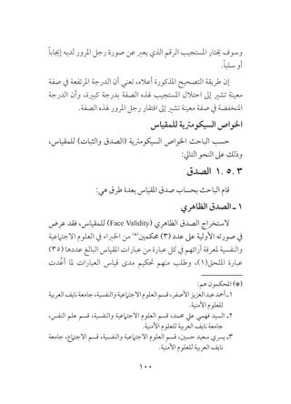 100
ً‫ا‬‫إجياب‬ ‫لديه‬ ‫املرور‬ ‫رجل‬ ‫صورة‬ ‫عن‬ ‫يعرب‬ ‫الذي‬ ‫الرقم‬ ‫املستجيب‬ ‫خيتار‬ ‫وسوف‬
.ً‫ا‬‫سلب‬ ‫أو‬
‫صفة‬ ‫يف‬ ‫املرتفعة‬ ‫الدرجة‬ ‫أن‬ ‫تعني‬ ،‫أعاله‬ ‫املذكورة‬ ‫التصحيح‬ ‫طريقة‬ ‫إن‬
‫الدرجة‬ ‫وأن‬ ،‫كبرية‬ ‫بدرجة‬ ‫الصفة‬ ‫هلذه‬ ‫املستجيب‬ ‫احتالل‬ ‫إىل‬ ‫تشري‬ ‫معينة‬
.‫الصفة‬ ‫هلذه‬ ‫املرور‬ ‫رجل‬ ‫افتقار‬ ‫إىل‬ ‫تشري‬ ‫معينة‬ ‫صفة‬ ‫يف‬ ‫املنخفضة‬
‫للمقياس‬ ‫السيكومرتية‬ ‫اخلواص‬
،‫للمقياس‬ )‫والثبات‬ ‫(الصدق‬ ‫السيكومرتية‬ ‫اخلواص‬ ‫الباحث‬ ‫حسب‬
:‫التايل‬ ‫النحو‬ ‫عىل‬ ‫وذلك‬
‫الصدق‬ 1. 5. 3
:‫هي‬ ‫طرق‬ ‫بعدة‬ ‫املقياس‬ ‫صدق‬ ‫بحساب‬ ‫الباحث‬ ‫قام‬
‫الظاهري‬ ‫الصدق‬ ‫ـ‬ 1
‫عرض‬ ‫فقد‬ ،‫للمقياس‬ )Face Validity( ‫الظاهري‬ ‫الصدق‬ ‫الستخراج‬
‫االجتامعية‬ ‫العلوم‬ ‫يف‬ ‫اخلرباء‬ ‫من‬ )*(
‫حمكمني‬ )3( ‫عدد‬ ‫عىل‬ ‫األولية‬ ‫صورته‬ ‫يف‬
)35( ‫عددها‬ ‫البالغ‬ ‫املقياس‬ ‫عبارات‬ ‫من‬ ‫عبارة‬ ‫كل‬ ‫يف‬ ‫آرائهم‬ ‫ملعرفة‬ ‫والنفسية‬
‫دت‬ُ‫ع‬‫أ‬ ‫ملا‬ ‫العبارات‬ ‫قياس‬ ‫مدى‬ ‫حتكيم‬ ‫منهم‬ ‫وطلب‬ ،)1(‫امللحق‬ ‫عبارة‬
:‫هم‬ ‫املحكمون‬ )*(
‫العربية‬‫نايف‬‫جامعة‬،‫والنفسية‬‫االجتامعية‬‫العلوم‬‫قسم‬،‫األصفر‬‫العزيز‬‫عبد‬‫أمحد‬‫1ـ‬
.‫األمنية‬ ‫للعلوم‬
،‫النفس‬ ‫علم‬ ‫قسم‬ ،‫والنفسية‬ ‫االجتامعية‬ ‫العلوم‬ ‫قسم‬ ،‫حممد‬ ‫عيل‬ ‫فهمي‬ ‫السيد‬ ‫2ـ‬
.‫األمنية‬ ‫للعلوم‬ ‫العربية‬ ‫نايف‬ ‫جامعة‬
‫جامعة‬ ،‫االجتامع‬ ‫قسم‬ ،‫والنفسية‬ ‫االجتامعية‬ ‫العلوم‬ ‫قسم‬ ،‫حسني‬ ‫سعيد‬ ‫يرسي‬ ‫3ـ‬
.‫األمنية‬ ‫للعلوم‬ ‫العربية‬ ‫نايف‬
 