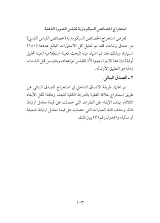 103
‫الذهنية‬ ‫الصورة‬ ‫ملقياس‬ ‫السيكومرتية‬ ‫اخلصائص‬ ‫استخراج‬
)‫النفيس‬ ‫القياس‬ ‫(خصائص‬ ‫السيكومرتية‬ ‫اخلصائص‬ ‫استخراج‬ ‫لغرض‬
)150( ‫عددها‬ ‫البالغ‬ ‫االستامرات‬ ‫كل‬ ‫حتليل‬ ‫تم‬ ‫فقد‬ ،‫وثبات‬ ‫صدق‬ ‫من‬
‫حتليل‬ ‫(عينة‬ ‫استطالعية‬ ‫كعينة‬ ‫البحث‬ ‫عينة‬ ‫اعتامد‬ ‫تم‬ ‫فقد‬ ‫وبذلك‬ ،‫استامرة‬
،‫الباحث‬‫قبل‬‫من‬‫وبناؤه‬‫إعداده‬‫تم‬‫املقياس‬‫ألن‬‫مهم؛‬‫اإلجراء‬‫هذا‬‫إن‬،)‫أولية‬
.‫له‬ ‫األول‬ ‫التطبيق‬ ‫هو‬ ‫وهذا‬
‫البنائي‬ ‫الصدق‬ ‫ـ‬ 2
‫عن‬ ‫البنائي‬ ‫الصدق‬ ‫استخراج‬ ‫يف‬ ‫الداخيل‬ ‫االتساق‬ ‫طريقة‬ ‫اعتامد‬ ‫تم‬
‫األبعاد‬ ‫لكل‬ ‫وهكذا‬ ،‫للبعد‬ ‫الكلية‬ ‫بالدرجة‬ ‫الفقرة‬ ‫عالقة‬ ‫استخراج‬ ‫طريق‬
‫ارتباط‬ ‫معامل‬ ‫قيمة‬ ‫عىل‬ ‫حصلت‬ ‫التي‬ ‫الفقرات‬ ‫عىل‬ ‫اإلبقاء‬ ‫هبدف‬ ،‫الثالثة‬
‫ضعيفة‬ ‫ارتباط‬ ‫معامل‬ ‫قيمة‬ ‫عىل‬ ‫حصلت‬ ‫التي‬ ‫العبارات‬ ‫تلك‬ ‫وحذف‬ ،‫دالة‬
.‫ذلك‬ ‫يبني‬ )7( ‫رقم‬ ‫واجلدول‬ ،‫سالبة‬ ‫أو‬
 