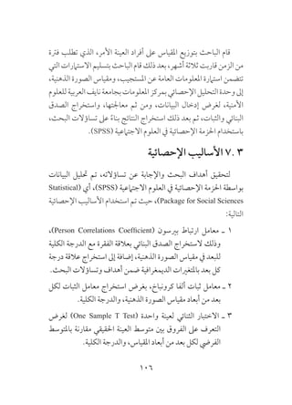 106
‫فرتة‬ ‫تطلب‬ ‫الذي‬ ،‫األمر‬ ‫العينة‬ ‫أفراد‬ ‫عىل‬ ‫املقياس‬ ‫بتوزيع‬ ‫الباحث‬ ‫قام‬
‫التي‬‫االستامرات‬‫بتسليم‬‫الباحث‬‫قام‬‫ذلك‬‫بعد‬،‫أشهر‬‫ثالثة‬‫قاربت‬‫الزمن‬‫من‬
،‫الذهنية‬ ‫الصورة‬ ‫ومقياس‬ ،‫املستجيب‬ ‫عن‬ ‫العامة‬ ‫املعلومات‬ ‫استامرة‬ ‫تتضمن‬
‫للعلوم‬‫العربية‬‫نايف‬‫بجامعة‬‫املعلومات‬‫بمركز‬‫اإلحصائي‬‫التحليل‬‫وحدة‬‫إىل‬
‫الصدق‬ ‫واستخراج‬ ،‫معاجلتها‬ ‫ثم‬ ‫ومن‬ ،‫البيانات‬ ‫إدخال‬ ‫لغرض‬ ،‫األمنية‬
،‫البحث‬ ‫تساؤالت‬ ‫عىل‬ ًَ‫ء‬‫بنا‬ ‫النتائج‬ ‫استخراج‬ ‫ذلك‬ ‫بعد‬ ‫ثم‬ ،‫والثبات‬ ‫البنائي‬
.)SPSS( ‫االجتامعية‬ ‫العلوم‬ ‫يف‬ ‫اإلحصائية‬ ‫احلزمة‬ ‫باستخدام‬
‫اإلحصائية‬ ‫األساليب‬ 7. 3
‫البيانات‬ ‫حتليل‬ ‫تم‬ ،‫تساؤالته‬ ‫عن‬ ‫واإلجابة‬ ‫البحث‬ ‫أهداف‬ ‫لتحقيق‬
Statistical( ‫أي‬ ،)SPSS( ‫االجتامعية‬ ‫العلوم‬ ‫يف‬ ‫اإلحصائية‬ ‫احلزمة‬ ‫بواسطة‬
‫اإلحصائية‬ ‫األساليب‬ ‫استخدام‬ ‫تم‬ ‫حيث‬ ،)Package for Social Sciences
:‫التالية‬
،)Person Correlations Coefficient( ‫بريسون‬ ‫ارتباط‬ ‫معامل‬ ‫ـ‬ 1
‫الكلية‬ ‫الدرجة‬ ‫مع‬ ‫الفقرة‬ ‫بعالقة‬ ‫البنائي‬ ‫الصدق‬ ‫الستخراج‬ ‫وذلك‬
‫درجة‬ ‫عالقة‬ ‫استخراج‬ ‫إىل‬ ‫إضافة‬ ،‫الذهنية‬ ‫الصورة‬ ‫مقياس‬ ‫يف‬ ‫للبعد‬
.‫البحث‬ ‫وتساؤالت‬ ‫أهداف‬ ‫ضمن‬ ‫الديمغرافية‬ ‫باملتغريات‬ ‫بعد‬ ‫كل‬
‫لكل‬ ‫الثبات‬ ‫معامل‬ ‫استخراج‬ ‫بغرض‬ ،‫كرونباخ‬ ‫ألفا‬ ‫ثبات‬ ‫معامل‬ ‫ـ‬ 2
.‫الكلية‬ ‫والدرجة‬ ،‫الذهنية‬ ‫الصورة‬ ‫مقياس‬ ‫أبعاد‬ ‫من‬ ‫بعد‬
‫لغرض‬ )One Sample T Test( ‫واحدة‬ ‫لعينة‬ ‫الثنائي‬ ‫االختبار‬ ‫ـ‬ 3
‫باملتوسط‬ ‫مقارنة‬ ‫احلقيقي‬ ‫العينة‬ ‫متوسط‬ ‫بني‬ ‫الفروق‬ ‫عىل‬ ‫التعرف‬
.‫الكلية‬ ‫والدرجة‬ ،‫املقياس‬ ‫أبعاد‬ ‫من‬ ‫بعد‬ ‫لكل‬ ‫الفريض‬
 
