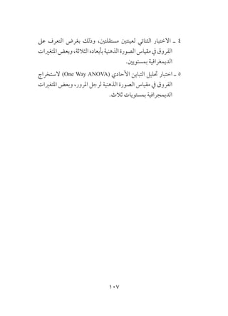 107
‫عىل‬ ‫التعرف‬ ‫بغرض‬ ‫وذلك‬ ،‫مستقلتني‬ ‫لعينتني‬ ‫الثنائي‬ ‫االختبار‬ ‫ـ‬ 4
‫املتغريات‬‫وبعض‬،‫الثالثة‬‫بأبعاده‬‫الذهنية‬‫الصورة‬‫مقياس‬‫يف‬‫الفروق‬
.‫بمستويني‬ ‫الديمغرافية‬
‫الستخراج‬ )One Way ANOVA( ‫األحادي‬ ‫التباين‬ ‫حتليل‬ ‫اختبار‬ ‫ـ‬ 5
‫املتغريات‬ ‫وبعض‬ ،‫املرور‬ ‫لرجل‬ ‫الذهنية‬ ‫الصورة‬ ‫مقياس‬ ‫يف‬ ‫الفروق‬
.‫ثالث‬ ‫بمستويات‬ ‫الديمجرافية‬
 