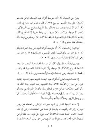 112
‫عددهم‬ ‫البالغ‬ ‫البحث‬ ‫عينة‬ ‫أفراد‬ ‫متوسط‬ ‫أن‬ )9( ‫اجلدول‬ ‫من‬ ‫يتبني‬
‫قدره‬ ‫معياري‬ ‫وبانحراف‬ ،)4٫603( ‫بلغ‬ ‫قد‬ ‫التقييم‬ ‫بعد‬ ‫عىل‬ )183(
‫األدنى‬ ‫احلد‬ ‫بني‬ ‫استخرج‬ ‫الذي‬ ‫باملتوسط‬ ‫مقارنته‬ ‫وعند‬ ،‫درجة‬ )1٫0349(
‫وبذلك‬ ،)182( ‫حرية‬ ‫وبدرجة‬ ،‫درجة‬ )7( ‫واألعىل‬ ،‫درجة‬ )1٫55(
‫دالة‬ ‫قيمة‬ ‫وهي‬ ‫درجة‬ )7٫882( ‫بلغت‬ ‫قد‬ ‫املحسوبة‬ ‫التائية‬ ‫القيمة‬ ‫أن‬ ‫يتضح‬
.)0٫001( ‫مستوى‬ ‫عند‬ ً‫ا‬‫إحصائي‬
‫بلغ‬ ‫قد‬ ‫القوة‬ ‫بعد‬ ‫عىل‬ ‫العينة‬ ‫أفراد‬ ‫متوسط‬ ‫أن‬ )9( ‫اجلدول‬ ‫يف‬ ‫تبني‬ ‫كام‬
،‫درجة‬ )7٫73( ‫بلغت‬ ‫قد‬ ‫املحسوبة‬ ‫التائية‬ ‫القيمة‬ ‫وأن‬ ،‫درجة‬ )4٫607(
.)0٫001( ‫مستوى‬ ‫عند‬ ً‫ا‬‫إحصائي‬ ‫دالة‬ ‫قيمة‬ ‫وهي‬
‫بعد‬ ‫عىل‬ ‫البحث‬ ‫عينة‬ ‫أفراد‬ ‫متوسط‬ ‫أن‬ ،)9( ‫اجلدول‬ ‫من‬ ً‫ا‬‫أيض‬ ‫ويتبني‬
‫بلغت‬ ‫قد‬ ‫املحسوبة‬ ‫التائية‬ ‫القيمة‬ ‫وأن‬ ،‫درجة‬ )4٫3761( ‫بلغ‬ ‫قد‬ ‫النشاط‬
.)0٫001( ‫داللة‬ ‫مستوى‬ ‫عند‬ ً‫ا‬‫إحصائي‬ ‫دالة‬ ‫قيمة‬ ‫وهي‬ ،‫درجة‬ )4٫485(
‫إجيابية‬ ‫ذهنية‬ ‫صورة‬ ‫لدهيم‬ ‫البحث‬ ‫عينة‬ ‫أفراد‬ ‫أن‬ ‫تعني‬ ‫النتيجة‬ ‫هذه‬ ‫إن‬
،‫النشاط‬ ‫وبعد‬ ،‫القوة‬ ‫وبعد‬ ،‫التقييم‬ ‫بعد‬ ،‫الثالثة‬ ‫األبعاد‬ ‫يف‬ ‫املرور‬ ‫رجل‬ ‫عن‬
‫أن‬ ‫يرى‬ ‫العريب‬ ‫املواطن‬ ‫وأن‬ ،‫املتوسط‬ ‫فوق‬ ‫عام‬ ‫بشكل‬ ‫الذهنية‬ ‫الصورة‬ ‫وأن‬
‫كام‬ ،ً‫ا‬‫وحازم‬ ً‫ا‬‫وقوي‬ ً‫ا‬‫شجاع‬ ‫يراه‬ ‫كام‬ ،ٌّ‫ويف‬ ‫وأنه‬ ،‫فيه‬ ‫وموثوق‬ ‫مفيد‬ ‫املرور‬ ‫رجل‬
.ً‫ا‬‫ومنضبط‬ ً‫ا‬‫جمتهد‬ ً‫ا‬‫نشيط‬ ً‫ال‬‫رج‬ ،‫املرور‬ ‫رجل‬ ‫يرى‬
‫رجل‬ ‫مع‬ ‫تعامله‬ ‫يف‬ ‫املواطن‬ ‫خربات‬ ‫ضوء‬ ‫يف‬ ‫تفرس‬ ‫النتيجة‬ ‫هذه‬ ‫إن‬
‫هذه‬ ‫يف‬ ‫وهي‬ ،‫انطباعات‬ ‫من‬ ‫ذهنه‬ ‫يف‬ ‫يرتسخ‬ ‫ملا‬ ‫وتقييمه‬ ‫وإدراكه‬ ،‫املرور‬
‫الوعي‬ ‫وزيادة‬ ،‫املرور‬ ‫رجل‬ ‫مع‬ ‫اإلجيابية‬ ‫العالقة‬ ‫نتيجة‬ ‫ولدت‬ ،‫إجيابية‬ ‫القيمة‬
‫املرورية‬ ‫السالمة‬ ‫توفري‬ ‫عىل‬ ‫يعمل‬ ‫الذي‬ ‫املرور‬ ‫رجل‬ ‫دور‬ ‫بأمهية‬ ‫املواطن‬ ‫لدى‬
 