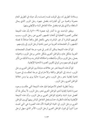 113
‫العام‬ ‫الطريق‬ ‫يف‬ ‫حياته‬ ‫بأن‬ ‫إحساسه‬ ‫نفسه‬ ‫الوقت‬ ‫ويف‬ ،‫له‬ ‫الطريق‬ ‫وسالمة‬
‫يمثل‬ ‫الذي‬ ‫املرور‬ ‫رجل‬ ‫جهود‬ ‫بفضل‬ ‫جتاوزات‬ ‫أي‬ ‫من‬ ‫وحممية‬ ‫مصونة‬
.‫بينهام‬ ‫واإلجيايب‬ ‫البناء‬ ‫التفاعل‬ ‫حالة‬ ‫بفضل‬ ‫فيه‬ ‫يثق‬ ‫والذي‬ ،‫السلطة‬
‫النتيجة‬ ‫هذه‬ ‫بأن‬ )‫(3002م‬ ‫عجوة‬ ‫إليه‬ ‫أشار‬ ‫ما‬ ‫مع‬ ‫الباحث‬ ‫ويتفق‬
‫بسبب‬ ،‫املرور‬ ‫رجل‬ ‫عن‬ ‫العريب‬ ‫اجلمهور‬ ‫أذهان‬ ‫يف‬ ‫الفعلية‬ ‫الصورة‬ ‫تعكس‬
‫حيمله‬ ‫ملا‬ ً‫ا‬‫صادق‬ ً‫ا‬‫واقع‬ ‫متثل‬ ‫بالفعل‬ ‫وهي‬ ،‫املبارشة‬ ‫غري‬ ‫أو‬ ‫املبارشة‬ ‫جتربتهم‬
.‫رؤوسهم‬ ‫يف‬ ‫املرور‬ ‫لرجل‬ ‫ذهنية‬ ‫صور‬ ‫من‬ ‫العربية‬ ‫املجتمعات‬ ‫أو‬ ،‫اجلمهور‬
‫املجتمعات‬ ‫اتصال‬ ‫درجة‬ ‫ضوء‬ ‫يف‬ ‫تفرس‬ ‫أن‬ ‫يمكن‬ ‫النتيجة‬ ‫هذه‬ ‫أن‬ ‫كام‬
‫واهتاممه‬ ،‫املرور‬ ‫برجل‬ ‫خاص‬ ‫بشكل‬ ‫العريب‬ ‫واملواطن‬ ،‫عام‬ ‫بشكل‬ ‫العربية‬
‫تأثري‬‫من‬‫لذلك‬‫وما‬،‫به‬‫املبارش‬‫واحتكاكه‬،‫بأنشطته‬‫وتأثره‬،‫املرور‬‫رجل‬‫بعمل‬
.‫اإلجيابية‬ ‫الذهنية‬ ‫الصورة‬ ‫تكوين‬ ‫يف‬ ‫ثم‬ ‫ومن‬ ‫نفوسهم‬ ‫يف‬ ‫قوي‬
‫ورجل‬ ‫العريب‬ ‫املواطن‬ ‫بني‬ ‫متبادلة‬ ‫عالقات‬ ‫عن‬ ‫تعرب‬ ‫النتيجة‬ ‫هذه‬ ‫أن‬ ‫كام‬
‫صورة‬ ‫يف‬ ‫انعكست‬ ‫درجة‬ ‫إىل‬ ‫واالحرتام‬ ‫والثقة‬ ‫التوافق‬ ‫إىل‬ ‫تستند‬ ،‫املرور‬
‫خالهلا‬ ‫ومن‬ ‫هبا‬ ‫يرى‬ ‫حالية‬ ‫صورة‬ ‫وهي‬ ،‫املرور‬ ‫رجل‬ ‫نحو‬ ‫إجيابية‬ ‫ذهنية‬
.‫املرور‬ ‫رجل‬ ‫العريب‬ ‫املواطن‬
‫وجود‬ ‫عكست‬ ‫التي‬ ‫النتيجة‬ ‫هذه‬ ‫فإن‬ ‫االجتامعية‬ ‫التعلم‬ ‫لنظرية‬ ً‫ا‬‫وتبع‬
‫أن‬ ‫هلا‬ ‫يمكن‬ ‫ال‬ ،‫املرور‬ ‫رجل‬ ‫نحو‬ ‫العريب‬ ‫املواطن‬ ‫لدى‬ ‫إجيابية‬ ‫ذهنية‬ ‫صورة‬
‫النتيجة‬ ‫هذه‬ ‫وأن‬ ،‫املرور‬ ‫برجل‬ ‫العريب‬ ‫املواطن‬ ‫واهتامم‬ ‫انتباه‬ ‫دون‬ ‫حتصل‬
‫املواطن‬‫بني‬‫أي‬‫بينهام‬‫املبارش‬‫التفاعل‬‫بفعل‬‫حدثت‬،‫النظرية‬‫هلذه‬ ً‫ا‬‫تبع‬‫اإلجيابية‬
‫لعبت‬ ‫التي‬ ‫هي‬ ‫الصورة‬ ‫هذه‬ ‫ألن‬ ‫الواقعية؛‬ ‫احلياة‬ ‫يف‬ ‫املرور‬ ‫ورجل‬ ‫العريب‬
‫لرجل‬ ‫سهل‬ ‫الذي‬ ‫األمر‬ ،‫املرور‬ ‫لرجل‬ ‫العريب‬ ‫املواطن‬ ‫قبول‬ ‫يف‬ ً‫ا‬‫كبري‬ ً‫ا‬‫دور‬
 