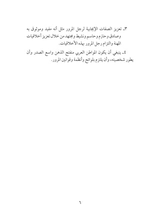 6
‫به‬ ‫وموثوق‬ ‫مفيد‬ ‫أنه‬ ‫مثل‬ ‫املرور‬ ‫لرجل‬ ‫اإلجيابية‬ ‫الصفات‬ ‫تعزيز‬ ‫3ـ‬
‫أخالقيات‬‫تعزيز‬‫خالل‬‫من‬‫وجمتهد‬‫ونشيط‬‫وحاسم‬‫وحازم‬‫وصادق‬
.‫األخالقيات‬ ‫هبذه‬ ‫املرور‬ ‫رجل‬ ‫والتزام‬ ‫املهنة‬
‫وأن‬ ‫الصدر‬ ‫واسع‬ ‫الذهن‬ ‫منفتح‬ ‫العريب‬ ‫املواطن‬ ‫يكون‬ ‫أن‬ ‫ينبغي‬ ‫4ـ‬
.‫املرور‬ ‫وقوانني‬ ‫وأنظمة‬ ‫بلوائح‬ ‫يلتزم‬ ‫وأن‬ ،‫شخصيته‬ ‫يطور‬
 