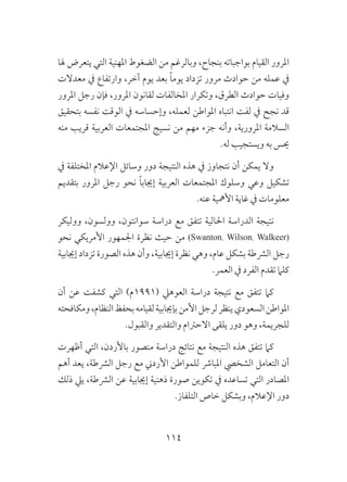 114
‫هلا‬ ‫يتعرض‬ ‫التي‬ ‫املهنية‬ ‫الضغوط‬ ‫من‬ ‫وبالرغم‬ ،‫بنجاح‬ ‫بواجباته‬ ‫القيام‬ ‫املرور‬
‫معدالت‬ ‫يف‬ ‫وارتفاع‬ ،‫آخر‬ ‫يوم‬ ‫بعد‬ ً‫ا‬‫يوم‬ ‫تزداد‬ ‫مرور‬ ‫حوادث‬ ‫من‬ ‫عمله‬ ‫يف‬
‫املرور‬ ‫رجل‬ ‫فإن‬ ،‫املرور‬ ‫لقانون‬ ‫املخالفات‬ ‫وتكرار‬ ،‫الطرق‬ ‫حوادث‬ ‫وفيات‬
‫بتحقيق‬ ‫نفسه‬ ‫الوقت‬ ‫يف‬ ‫وإحساسه‬ ،‫لعمله‬ ‫املواطن‬ ‫انتباه‬ ‫لفت‬ ‫يف‬ ‫نجح‬ ‫قد‬
‫منه‬ ‫قريب‬ ‫العربية‬ ‫املجتمعات‬ ‫نسيج‬ ‫من‬ ‫مهم‬ ‫جزء‬ ‫وأنه‬ ،‫املرورية‬ ‫السالمة‬
.‫له‬ ‫ويستجيب‬ ‫به‬ ‫حيس‬
‫يف‬ ‫املختلفة‬ ‫اإلعالم‬ ‫وسائل‬ ‫دور‬ ‫النتيجة‬ ‫هذه‬ ‫يف‬ ‫نتجاوز‬ ‫أن‬ ‫يمكن‬ ‫وال‬
‫بتقديم‬ ‫املرور‬ ‫رجل‬ ‫نحو‬ ً‫ا‬‫إجياب‬ ‫العربية‬ ‫املجتمعات‬ ‫وسلوك‬ ‫وعي‬ ‫تشكيل‬
.‫عنه‬ ‫األمهية‬ ‫غاية‬ ‫يف‬ ‫معلومات‬
‫ووليكر‬ ،‫وولسون‬ ،‫سوانتون‬ ‫دراسة‬ ‫مع‬ ‫تتفق‬ ‫احلالية‬ ‫الدراسة‬ ‫نتيجة‬
‫نحو‬ ‫األمريكي‬ ‫اجلمهور‬ ‫نظرة‬ ‫حيث‬ ‫من‬ (Swanton، Wilson، Walkeer)
‫إجيابية‬ ‫تزداد‬ ‫الصورة‬ ‫هذه‬ ‫وأن‬ ،‫إجيابية‬ ‫نظرة‬ ‫وهي‬ ،‫عام‬ ‫بشكل‬ ‫الرشطة‬ ‫رجل‬
.‫العمر‬ ‫يف‬ ‫الفرد‬ ‫تقدم‬ ‫كلام‬
‫أن‬ ‫عن‬ ‫كشفت‬ ‫التي‬ )‫(1991م‬ ‫العوهيل‬ ‫دراسة‬ ‫نتيجة‬ ‫مع‬ ‫تتفق‬ ‫كام‬
‫ومكافحته‬،‫النظام‬‫بحفظ‬‫لقيامه‬‫بإجيابية‬‫األمن‬‫لرجل‬‫ينظر‬‫السعودي‬‫املواطن‬
.‫والقبول‬ ‫والتقدير‬ ‫االحرتام‬ ‫يلقى‬ ‫دور‬ ‫وهو‬ ،‫للجريمة‬
‫أظهرت‬ ‫التي‬ ،‫باألردن‬ ‫منصور‬ ‫دراسة‬ ‫نتائج‬ ‫مع‬ ‫النتيجة‬ ‫هذه‬ ‫تتفق‬ ‫كام‬
‫أهم‬ ‫يعد‬ ،‫الرشطة‬ ‫رجل‬ ‫مع‬ ‫األردين‬ ‫للمواطن‬ ‫املبارش‬ ‫الشخيص‬ ‫التعامل‬ ‫أن‬
‫ذلك‬ ‫ييل‬ ،‫الرشطة‬ ‫عن‬ ‫إجيابية‬ ‫ذهنية‬ ‫صورة‬ ‫تكوين‬ ‫يف‬ ‫تساعده‬ ‫التي‬ ‫املصادر‬
.‫التلفاز‬ ‫خاص‬ ‫وبشكل‬ ،‫اإلعالم‬ ‫دور‬
 