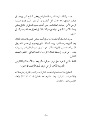 115
‫يف‬ ‫وردت‬ ‫التي‬ ‫النتائج‬ ‫بعض‬ ‫مع‬ ‫احلالية‬ ‫الدراسة‬ ‫نتيجة‬ ‫وختتلف‬ ،‫هذا‬
‫السلبية‬ ‫السلوكيات‬ ‫بعض‬ ‫أن‬ ‫إىل‬ ‫أشارت‬ ‫التي‬ ،)‫(2102م‬ ‫العنزي‬ ‫دراسة‬
‫بعض‬ ‫جتاهل‬ ‫يف‬ ‫تتمثل‬ ‫سلبية‬ ‫ذهنية‬ ً‫ا‬‫وصور‬ ‫انطباعات‬ ‫رسخت‬ ‫األمن‬ ‫لرجل‬
‫والتعايل‬ ،‫مصاحلهم‬ ‫تعطيل‬ ‫يف‬ ‫والالمباالة‬ ،‫املواطنني‬ ‫لشكاوى‬ ‫األمن‬ ‫رجال‬
.‫عليهم‬
‫الثالثة‬‫الذهنية‬‫الصورة‬‫مقياس‬‫أبعاد‬‫يف‬‫احلالية‬‫النتيجة‬‫أن‬‫الباحث‬‫ويرى‬
‫رجل‬ ‫أداء‬ ‫حسن‬ ‫إىل‬ ‫بوضوح‬ ‫تشري‬ ،‫النشاط‬ ‫وبعد‬ ،‫القوة‬ ‫وبعد‬ ،‫التقييم‬ ‫بعد‬
‫ووعيه‬ ،‫العريب‬ ‫املواطن‬ ‫فهم‬ ‫إىل‬ ‫تشري‬ ‫كام‬ ،‫تذكر‬ ‫جتاوزات‬ ‫دون‬ ،‫لعمله‬ ‫املرور‬
‫والضبط‬ ‫والنظم‬ ‫اللوائح‬ ‫وتنفيذ‬ ‫املرورية‬ ‫السالمة‬ ‫بسط‬ ‫يف‬ ‫املرور‬ ‫رجل‬ ‫بدور‬
.‫القانوين‬
‫ملقياس‬‫الثالثة‬‫األبعاد‬‫من‬‫بعد‬‫كل‬‫عبارات‬‫ترتيب‬‫عىل‬‫التعرف‬:‫الثاين‬‫اهلدف‬
‫العربية‬ ‫املجتمعات‬ ‫لدى‬ ‫املرور‬ ‫لرجل‬ ‫الذهنية‬ ‫الصورة‬
‫واملتوسطات‬‫املئوية‬‫والنسب‬‫التكرارات‬‫استخدام‬‫اهلدف،تم‬‫هذا‬‫لتحقيق‬
‫ألبعاد‬ )12،11 ،10( ‫اجلداول‬ ‫توضحه‬ ‫ما‬ ‫وهذا‬ ،‫املعيارية‬ ‫واالنحرافات‬
.‫والنشاط‬ ‫والقوة‬ ‫التقييم‬
 