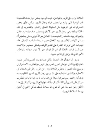 119
‫املحدودة‬ ‫املامرسات‬ ‫بعض‬ ‫لوجود‬ ‫نتيجة‬ ،‫واملواطن‬ ‫املرور‬ ‫رجل‬ ‫بني‬ ‫العالقة‬
‫بعض‬ ‫تظهر‬ ‫والتي‬ ،‫املرور‬ ‫رجال‬ ‫أفراد‬ ‫بعض‬ ‫هبا‬ ‫يقوم‬ ‫التي‬ ‫الواعية‬ ‫غري‬
‫هذه‬ ‫يف‬ ‫واملطلوب‬ .‫والتكرب‬ ‫املتعايل‬ ‫السلوك‬ ‫مثل‬ ‫املرغوبة‬ ‫غري‬ ‫السلوكيات‬
‫خالل‬ ‫من‬ ‫صالحياته‬ ‫بتجاوز‬ ‫يقوم‬ ‫ال‬ ‫حتى‬ ‫املرور‬ ‫رجل‬ ‫وعي‬ ‫زيادة‬ ،‫احلالة‬
‫أن‬‫يستطيع‬‫حتى‬،‫اآلخرين‬‫مع‬‫التعامل‬‫مهارة‬‫وإكسابه‬،‫خاصة‬‫تدريبية‬‫برامج‬
‫هذه‬ .‫االتزان‬ ‫من‬ ‫عالية‬ ‫بدرجة‬ ‫معهم‬ ‫األفعال‬ ‫وردود‬ ‫واألفكار‬ ‫اآلراء‬ ‫يتبادل‬
‫واالبتعاد‬ ،‫صحيح‬ ‫بشكل‬ ‫املوقف‬ ‫تقدير‬ ‫عىل‬ ‫القدرة‬ ‫له‬ ‫توفر‬ ‫التي‬ ‫املهارات‬
،‫باملواطن‬ ‫عالقته‬ ‫تتوتر‬ ‫ال‬ ‫حتى‬ ،‫املرغوبة‬ ‫غري‬ ‫أو‬ ‫اخلاطئة‬ ‫السلوكيات‬ ‫عن‬
.‫سلبية‬ ‫نتائج‬ ‫إىل‬ ‫يؤدي‬ ‫قد‬ ‫الذي‬ ‫األمر‬
‫صورة‬‫تعكس‬‫التقييم‬‫بعد‬‫عبارات‬‫ولكل‬‫النتيجة‬‫هذه‬‫أن‬‫الباحث‬‫ويرى‬
‫يف‬ ‫االستمرار‬ ‫واملطلوب‬ ،‫املرور‬ ‫رجل‬ ‫نحو‬ ‫العريب‬ ‫املواطن‬ ‫لدى‬ ‫إجيابية‬ ‫ذهنية‬
‫إىل‬ ً‫ا‬‫استناد‬ ،‫واملواطن‬ ‫املرور‬ ‫رجل‬ ‫بني‬ ‫العالقة‬ ‫وتطوير‬ ،‫الصورة‬ ‫هذه‬ ‫ترسيخ‬
‫منه‬ ‫املطلوب‬ ‫الدور‬ ‫املرور‬ ‫رجل‬ ‫يؤدي‬ ‫أن‬ ‫عىل‬ ،‫املتبادل‬ ‫والتقدير‬ ‫االحرتام‬
‫واملطلوب‬ ،‫عالية‬ ‫وباحرتافية‬ ،‫الذاتية‬ ‫عن‬ ً‫ا‬‫بعيد‬ ‫وبموضوعية‬ ،‫جتاوزات‬ ‫دون‬
‫هذا‬‫إىل‬‫ينظر‬‫وأن‬،‫املرور‬‫ولوائح‬‫بأنظمة‬‫يتقيد‬‫أن‬‫كان‬‫أينام‬‫العريب‬‫املواطن‬‫من‬
‫حتقيق‬ ‫يف‬ ‫إجيايب‬ ‫بشكل‬ ‫بذلك‬ ً‫ا‬‫مسامه‬ ،‫به‬ ‫يقوم‬ ‫أن‬ ‫يفرتض‬ ‫كواجب‬ ‫االلتزام‬
.‫املرورية‬ ‫السالمة‬ ‫وبسط‬
 