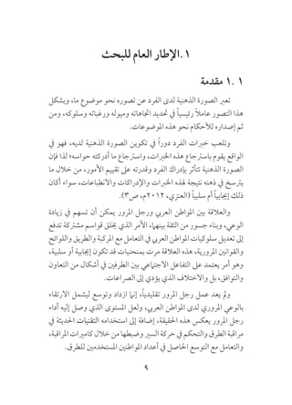 9
‫للبحث‬ ‫العام‬ ‫1.اإلطار‬
‫مقدمة‬ 1. 1
‫ويشكل‬ ،‫ما‬ ‫موضوع‬ ‫نحو‬ ‫تصوره‬ ‫عن‬ ‫الفرد‬ ‫لدى‬ ‫الذهنية‬ ‫الصورة‬ ‫تعرب‬
‫ومن‬ ،‫وسلوكه‬ ‫ورغباته‬ ‫وميوله‬ ‫اجتاهاته‬ ‫حتديد‬ ‫يف‬ ً‫ا‬‫رئيسي‬ ً‫ال‬‫عام‬ ‫التصور‬ ‫هذا‬
.‫املوضوعات‬ ‫هذه‬ ‫نحو‬ ‫لألحكام‬ ‫إصداره‬ ‫ثم‬
‫يف‬ ‫فهو‬ ،‫لديه‬ ‫الذهنية‬ ‫الصورة‬ ‫تكوين‬ ‫يف‬ ً‫ا‬‫دور‬ ‫الفرد‬ ‫خربات‬ ‫وتلعب‬
‫فإن‬ ‫لذا‬ ‫حواسه؛‬ ‫أدركته‬ ‫ما‬ ‫واسرتجاع‬ ،‫اخلربات‬ ‫هذه‬ ‫باسرتجاع‬ ‫يقوم‬ ‫الواقع‬
‫ما‬ ‫خالل‬ ‫من‬ ،‫األمور‬ ‫تقييم‬ ‫عىل‬ ‫وقدرته‬ ‫الفرد‬ ‫بإدراك‬ ‫تتأثر‬ ‫الذهنية‬ ‫الصورة‬
‫أكان‬ ‫سواء‬ ،‫واالنطباعات‬ ‫واإلدراكات‬ ‫اخلربات‬ ‫هلذه‬ ‫نتيجة‬ ‫ذهنه‬ ‫يف‬ ‫يرتسخ‬
.)3‫ص‬ ،‫2102م‬ ،‫(العنزي‬ ً‫ا‬‫سلبي‬ ‫أم‬ ً‫ا‬‫إجيابي‬ ‫ذلك‬
‫زيادة‬ ‫يف‬ ‫تسهم‬ ‫أن‬ ‫يمكن‬ ‫املرور‬ ‫ورجل‬ ‫العريب‬ ‫املواطن‬ ‫بني‬ ‫والعالقة‬
‫تدفع‬ ‫مشرتكة‬ ‫قواسم‬ ‫خيلق‬ ‫الذي‬ ‫األمر‬ ،‫بينهام‬ ‫الثقة‬ ‫من‬ ‫جسور‬ ‫وبناء‬ ،‫الوعي‬
‫واللوائح‬‫والطريق‬‫املركبة‬‫مع‬‫التعامل‬‫يف‬‫العريب‬‫املواطن‬‫سلوكيات‬‫تعديل‬‫إىل‬
،‫سلبية‬ ‫أو‬ ‫إجيابية‬ ‫تكون‬ ‫قد‬ ‫بمنحنيات‬ ‫مرت‬ ‫العالقة‬ ‫هذه‬ ،‫املرورية‬ ‫والقوانني‬
‫التعاون‬ ‫من‬ ‫أشكال‬ ‫يف‬ ‫الطرفني‬ ‫بني‬ ‫االجتامعي‬ ‫التفاعل‬ ‫عىل‬ ‫يعتمد‬ ‫أمر‬ ‫وهو‬
.‫الرصاعات‬ ‫إىل‬ ‫يؤدي‬ ‫الذي‬ ‫واالختالف‬ ‫بل‬ ،‫والتوافق‬
‫االرتقاء‬ ‫ليشمل‬ ‫وتوسع‬ ‫ازداد‬ ‫إنام‬ ،ً‫ا‬‫تقليدي‬ ‫املرور‬ ‫رجل‬ ‫عمل‬ ‫يعد‬ ‫ومل‬
‫أداء‬ ‫إليه‬ ‫وصل‬ ‫الذي‬ ‫املستوى‬ ‫ولعل‬ ،‫العريب‬ ‫املواطن‬ ‫لدى‬ ‫املروري‬ ‫بالوعي‬
‫يف‬ ‫احلديثة‬ ‫التقنيات‬ ‫استخدامه‬ ‫إىل‬ ‫إضافة‬ ،‫احلقيقة‬ ‫هذه‬ ‫يعكس‬ ‫املرور‬ ‫رجل‬
،‫املراقبة‬‫كامريات‬‫خالل‬‫من‬‫وضبطها‬‫السري‬‫حركة‬‫يف‬‫والتحكم‬‫الطرق‬‫مراقبة‬
.‫للطرق‬ ‫املستخدمني‬ ‫املواطنني‬ ‫أعداد‬ ‫يف‬ ‫احلاصل‬ ‫التوسع‬ ‫مع‬ ‫والتعامل‬
 