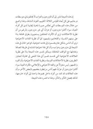 145
‫متوسطات‬‫يف‬‫خيتلفون‬‫ال‬‫والعزاب‬‫املتزوجني‬‫أن‬‫إىل‬ ‫تشري‬‫النتيجة‬‫هذه‬‫إن‬
‫واضح‬‫وهذا‬،‫النشاط‬،‫القوة‬،‫التقييم‬:‫الثالثة‬‫املقياس‬‫أبعاد‬‫كل‬‫عىل‬‫درجاهتم‬
‫أفراد‬ ‫كل‬ ‫لدى‬ ‫إجيابية‬ ‫ذهنية‬ ‫صورة‬ ‫تعكس‬ ‫التي‬ ‫املتوسطات‬ ‫هذه‬ ‫خالل‬ ‫من‬
‫أن‬ ‫من‬ ‫بالرغم‬ ،‫متزوجني‬ ‫غري‬ ‫أي‬ ،ً‫ا‬‫عزاب‬ ‫أم‬ ،‫متزوجني‬ ‫أكانوا‬ ‫سواء‬ ،‫العينة‬
ً‫ء‬‫بنا‬ ‫خمتلفة‬ ‫بطرق‬ ‫يستجيبون‬ ‫املختلفني‬ ‫األفراد‬ ‫أن‬ ‫ترى‬ ‫االختالفات‬ ‫نظرية‬
‫االجتامعية‬ ‫الفئات‬ ‫نظرية‬ ‫أن‬ ‫كام‬ ،‫وقيمهم‬ ‫واجتاهاهتم‬ ،‫النفسية‬ ‫بنيتهم‬ ‫عىل‬
‫هذه‬ ‫يف‬ ‫احلال‬ ‫هو‬ ‫كام‬ ،‫اجتامعية‬ ‫فئات‬ ‫إىل‬ ‫ينقسمون‬ ‫عام‬ ‫بشكل‬ ‫الناس‬ ‫أن‬ ‫ترى‬
‫اتصاهلا‬ ‫طريقة‬ ‫يف‬ ‫تتشابه‬ ‫اجتامعية‬ ‫فئة‬ ‫كل‬ ‫وأن‬ ،‫وعزاب‬ ‫متزوجني‬ ‫إىل‬ ‫النتيجة‬
‫نظرية‬ ‫عىل‬ ً‫ء‬‫بنا‬ ‫النتيجة‬ ‫هذه‬ ‫تفسري‬ ‫ويمكن‬ ،‫املختلفة‬ ‫املواقف‬ ‫مع‬ ‫وتعاملها‬
‫لتجاوز‬ ‫حماولة‬ ‫يف‬ ‫املنحى‬ ‫هذا‬ ‫يف‬ ً‫ا‬‫تفسري‬ ‫قدمت‬ ‫التي‬ ‫االجتامعية‬ ‫العالقات‬
‫الفرد‬‫بأن‬،‫االجتامعية‬‫الفئات‬‫ونظرية‬،‫الفردية‬‫االختالفات‬‫نظرية‬،‫النظريتني‬
‫سواء‬‫العينة‬‫فأفراد‬،‫واإلعالمي‬‫االجتامعي‬‫واقعه‬‫عن‬ً‫ال‬‫منعز‬‫ليس‬‫واجلمهور‬
‫وأن‬ ،‫اآلخر‬ ‫بالبعض‬ ‫بعضهم‬ ‫مرتبطون‬ ‫أناس‬ ‫فهم‬ ،ً‫ا‬‫عزاب‬ ‫أو‬ ‫متزوجني‬ ‫أكانوا‬
،‫خارجها‬ ‫أفراد‬ ‫إىل‬ ‫واحدة‬ ‫جمموعة‬ ‫داخل‬ ‫أفراد‬ ‫من‬ ‫متتد‬ ‫قد‬ ‫العالقات‬ ‫هذه‬
.‫النتيجة‬ ‫هذه‬ ‫تفرسه‬ ‫ما‬ ‫وهذا‬ ،‫والتأثر‬ ‫التأثري‬ ‫حيصل‬ ‫لذلك‬
 