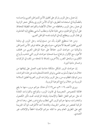 10
‫وإحساسه‬‫العريب‬‫للمواطن‬‫األمن‬‫حتقيق‬‫عىل‬‫يرتكز‬‫املرور‬‫رجل‬‫عمل‬‫إن‬
‫الزاوية‬ ‫حجر‬ ‫يشكل‬ ‫املروري‬ ‫األمن‬ ‫أن‬ ‫كام‬ ،‫للطريق‬ ‫استخدامه‬ ‫يف‬ ‫بالطمأنينة‬
‫للحفاظ‬ ‫املطبقة‬ ‫والقواعد‬ ‫األنظمة‬ ‫خالل‬ ‫من‬ ‫وحمافظته‬ ‫املرور‬ ‫رجل‬ ‫عمل‬ ‫يف‬
‫العاملون‬ ‫إليه‬ ‫يتطلع‬ ‫أسايس‬ ‫ومطلب‬ ،‫غالية‬ ‫غاية‬ ‫وهي‬ ،‫املواطنني‬ ‫أرواح‬ ‫عىل‬
.‫العريب‬ ‫املواطن‬ ‫نفسه‬ ‫الوقت‬ ‫يف‬ ‫إليه‬ ‫ويتطلع‬ ‫املرور‬ ‫جمال‬ ‫يف‬
‫وطننا‬ ‫يف‬ ‫املرور‬ ‫رجل‬ ‫مسؤوليات‬ ‫من‬ ‫بأن‬ ‫القول‬ ‫نستطيع‬ ‫هنا‬ ‫ومن‬
‫للمواطن‬ ‫األمن‬ ‫توفري‬ ‫عاتقه‬ ‫عىل‬ ‫يقع‬ ‫حيث‬ ،‫االجتامعي‬ ‫الضبط‬ ‫حتقيق‬ ‫العريب‬
‫خمتلف‬ ‫من‬ ‫العريب‬ ‫املواطن‬ ‫حياة‬ ‫عىل‬ ً‫ا‬‫حفاظ‬ ‫السري‬ ‫حوادث‬ ‫من‬ ‫والوقاية‬
‫بأرواح‬ ‫تذهب‬ ‫التي‬ ‫املرور‬ ‫حوادث‬ ‫ضحايا‬ ‫نسبة‬ ‫بارتفاع‬ ‫اإلقرار‬ ‫مع‬ ،‫األعامر‬
‫املركبات‬ ‫يف‬ ‫تلف‬ ‫من‬ ‫تلحقه‬ ‫ملا‬ ‫إضافة‬ ،‫باآلخرين‬ ‫الرضر‬ ‫وتلحق‬ ،‫الكثريين‬
.‫كبرية‬ ‫مادية‬ ‫وخسائر‬
‫من‬ ‫إيقافها‬ ‫عىل‬ ‫العمل‬ ‫جيب‬ ‫متنامية‬ ‫مشكلة‬ ‫تشكل‬ ‫املرور‬ ‫حوادث‬ ‫إن‬
،‫احلوادث‬‫هذه‬‫عن‬‫للمعلومات‬‫قاعدة‬‫وتوفري‬‫علمي‬‫بأسلوب‬‫دراستها‬‫خالل‬
‫السالمة‬ ‫حتقيق‬ ‫العربية‬ ‫املرور‬ ‫وإدارات‬ ‫املرور‬ ‫رجل‬ ‫من‬ ‫املطلوب‬ ‫فإن‬ ‫ثم‬ ‫ومن‬
.‫املرورية‬ ‫التوعية‬ ‫برامج‬ ‫خالل‬ ‫من‬ ‫املرورية‬
‫يقع‬ ‫ما‬ ‫منها‬ ،‫مرور‬ ‫جرائم‬ ‫هناك‬ ‫أن‬ )19‫ص‬ ،‫9002م‬ ،‫(أمحد‬ ‫ويرى‬
‫املنفذة‬ ‫والقرارات‬ ‫وللوائح‬ ،‫املرور‬ ‫قانون‬ ‫يف‬ ‫التجريمية‬ ‫للنصوص‬ ‫خمالفة‬
‫الكحول‬ ‫تأثري‬ ‫حتت‬ ‫املركبات‬ ‫وقيادة‬ ‫واإلصابة‬ ‫اخلطأ‬ ‫القتل‬ ‫جرائم‬ ‫مثل‬ ‫له‬
‫تدخل‬ ‫وهنا‬ .‫فعيل‬ ‫رضر‬ ‫وقوع‬ ‫تتطلب‬ ‫التي‬ ‫املرور‬ ‫جرائم‬ ‫ومنها‬ ،‫واملخدرات‬
‫اجلريمة‬ ‫أن‬ ‫كام‬ ،‫األطراف‬ ‫أحد‬ ‫وقائدها‬ ،‫اجلريمة‬ ‫عنارص‬ ‫من‬ ‫كعنرص‬ ‫املركبة‬
‫غري‬ ‫واإلتالف‬ ‫اخلطأ‬ ‫اإلصابة‬ ‫جرائم‬ ‫متثله‬ ‫ما‬ ‫وهو‬ ‫العام‬ ‫الطريق‬ ‫عىل‬ ‫تقع‬
.‫العمدي‬
 