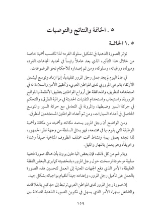 159
‫والتوصيات‬ ‫والنتائج‬ ‫اخلامتة‬ . 5
‫اخلامتـة‬ 1. 5
‫خاصة‬ ‫أمهية‬ ‫تكتسب‬ ‫لذا‬ ‫الفرد؛‬ ‫سلوك‬ ‫تشكيل‬ ‫يف‬ ‫الذهنية‬ ‫الصورة‬ ‫تؤثر‬
،‫الفرد‬ ‫اجتاهات‬ ‫حتديد‬ ‫يف‬ ً‫ا‬‫رئيس‬ ً‫ال‬‫عام‬ ‫يعد‬ ‫الذي‬ ،‫التأثري‬ ‫هذا‬ ‫خالل‬ ‫من‬
.‫املوضوعات‬ ‫نحو‬ ‫لألحكام‬ ‫إصداره‬ ‫ثم‬ ‫ومن‬ ،‫وسلوكه‬ ،‫ورغباته‬ ،‫وميوله‬
‫ليشمل‬ ‫وتوسع‬ ‫ازداد‬ ‫إنام‬ ،ً‫ا‬‫تقليدي‬ ‫املرور‬ ‫رجل‬ ‫عمل‬ ‫يعد‬ ‫مل‬ ‫اليوم‬ ‫عامل‬ ‫يف‬
‫يف‬‫له‬‫والسالمة‬‫األمن‬‫وحتقيق‬،‫العريب‬‫املواطن‬‫لدى‬‫املروري‬‫بالوعي‬‫االرتقاء‬
‫واللوائح‬‫األنظمة‬‫بتطبيق‬‫املواطنني‬‫أرواح‬‫عىل‬‫واملحافظة‬،‫للطريق‬‫استخدامه‬
‫والتحكم‬،‫الطرق‬‫مراقبة‬‫يف‬‫احلديثة‬‫التقنيات‬‫واستخدام‬‫واستيعاب‬،‫املرورية‬
‫والتوسع‬ ‫السري‬ ‫حركة‬ ‫مع‬ ‫التعامل‬ ‫يف‬ ‫واملرونة‬ ،‫وضبطها‬ ‫السري‬ ‫حركة‬ ‫يف‬
.‫للطرق‬ ‫املستخدمني‬ ‫املواطنني‬ ‫أعداد‬ ‫ثم‬ ‫ومن‬ ،‫السيارات‬ ‫أعداد‬ ‫يف‬ ‫احلاصل‬
‫وأمهية‬ ‫مكانة‬ ‫من‬ ‫وأمهيته‬ ‫مكانته‬ ‫يستمد‬ ‫املرور‬ ‫رجل‬ ‫أن‬ ‫الواضح‬ ‫ومن‬
،‫اجلمهور‬ ‫نظر‬ ‫وجهة‬ ‫من‬ ‫السلطة‬ ‫يمثل‬ ‫فهو‬ ،‫جمتمعه‬ ‫يف‬ ‫هبا‬ ‫يقوم‬ ‫التي‬ ‫الوظيفة‬
ً‫ء‬‫وشتا‬ ً‫ا‬‫صيف‬ ‫املناخية‬ ‫الظروف‬ ‫خمتلف‬ ‫حتت‬ ‫ونشاط‬ ‫هبمة‬ ‫يعمل‬ ‫نجده‬ ‫لذا‬
.‫والليل‬ ‫بالنهار‬ ‫يعمل‬ ‫وهو‬ ،ً‫ا‬‫وخريف‬
‫ذهنية‬ ‫صورة‬ ‫هناك‬ ‫بأن‬ ‫يرون‬ ‫الباحثني‬ ‫بعض‬ ‫فإن‬ ،‫ذلك‬ ‫كل‬ ‫من‬ ‫وبالرغم‬
‫الفظة‬‫البعض‬‫يرى‬‫كام‬‫بشخصيته‬،‫املرور‬‫رجل‬‫حول‬‫ترسخت‬‫موجودة‬‫سلبية‬
‫الصورة‬ ‫هذه‬ ‫لتحسني‬ ‫العمل‬ ‫إىل‬ ‫املعنية‬ ‫اجلهات‬ ‫دفع‬ ‫الذي‬ ‫األمر‬ ،‫الغليظة‬
.‫جيد‬ ‫بشكل‬ ‫بواجباته‬ ‫للقيام‬ ً‫ا‬‫جيد‬ ‫وإعداده‬ ،‫املرور‬ ‫رجل‬ ‫تأهيل‬ ‫عىل‬ ‫بالعمل‬
‫بالعالقات‬ ٍ‫كبري‬ ٍ‫حد‬‫إىل‬‫ترتبط‬‫العريب‬‫املواطن‬‫لدى‬‫املرور‬‫رجل‬‫صورة‬‫إن‬
‫بني‬ ‫املتبادلة‬ ‫الذهنية‬ ‫الصورة‬ ‫تكوين‬ ‫يف‬ ‫يسهل‬ ‫الذي‬ ‫األمر‬ ،‫بينهام‬ ‫والتفاعل‬
 