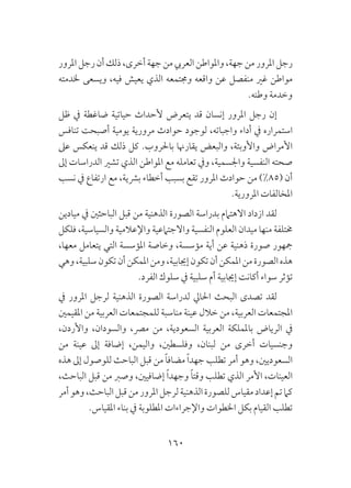 160
‫املرور‬ ‫رجل‬‫أن‬‫ذلك‬،‫أخرى‬‫جهة‬‫من‬‫العريب‬ ‫واملواطن‬ ،‫جهة‬ ‫من‬ ‫املرور‬ ‫رجل‬
‫خلدمته‬ ‫ويسعى‬ ،‫فيه‬ ‫يعيش‬ ‫الذي‬ ‫وجمتمعه‬ ‫واقعه‬ ‫عن‬ ‫منفصل‬ ‫غري‬ ‫مواطن‬
.‫وطنه‬ ‫وخدمة‬
‫ظل‬ ‫يف‬ ‫ضاغطة‬ ‫حياتية‬ ‫ألحداث‬ ‫يتعرض‬ ‫قد‬ ‫إنسان‬ ‫املرور‬ ‫رجل‬ ‫إن‬
‫تنافس‬ ‫أصبحت‬ ‫يومية‬ ‫مرورية‬ ‫حوادث‬ ‫لوجود‬ ،‫واجباته‬ ‫أداء‬ ‫يف‬ ‫استمراره‬
‫عىل‬ ‫ينعكس‬ ‫قد‬ ‫ذلك‬ ‫كل‬ .‫باحلروب‬ ‫يقارهنا‬ ‫والبعض‬ ،‫واألوبئة‬ ‫األمراض‬
‫إىل‬ ‫الدراسات‬ ‫تشري‬ ‫الذي‬ ‫املواطن‬ ‫مع‬ ‫تعامله‬ ‫ويف‬ ،‫واجلسمية‬ ‫النفسية‬ ‫صحته‬
‫نسب‬ ‫يف‬ ‫ارتفاع‬ ‫مع‬ ،‫برشية‬ ‫أخطاء‬ ‫بسبب‬ ‫تقع‬ ‫املرور‬ ‫حوادث‬ ‫من‬ )%85( ‫أن‬
.‫املرورية‬ ‫املخالفات‬
‫ميادين‬ ‫يف‬ ‫الباحثني‬ ‫قبل‬ ‫من‬ ‫الذهنية‬ ‫الصورة‬ ‫بدراسة‬ ‫االهتامم‬ ‫ازداد‬ ‫لقد‬
‫فلكل‬ ،‫والسياسية‬ ‫واإلعالمية‬ ‫واالجتامعية‬ ‫النفسية‬ ‫العلوم‬ ‫ميدان‬ ‫منها‬ ‫خمتلفة‬
،‫معها‬ ‫يتعامل‬ ‫التي‬ ‫املؤسسة‬ ‫وخاصة‬ ،‫مؤسسة‬ ‫أية‬ ‫عن‬ ‫ذهنية‬ ‫صورة‬ ‫مجهور‬
‫وهي‬،‫سلبية‬‫تكون‬‫أن‬‫املمكن‬‫ومن‬،‫إجيابية‬‫تكون‬‫أن‬‫املمكن‬‫من‬‫الصورة‬‫هذه‬
.‫الفرد‬ ‫سلوك‬ ‫يف‬ ‫سلبية‬ ‫أم‬ ‫إجيابية‬ ‫أكانت‬ ‫سواء‬ ‫تؤثر‬
‫يف‬ ‫املرور‬ ‫لرجل‬ ‫الذهنية‬ ‫الصورة‬ ‫لدراسة‬ ‫احلايل‬ ‫البحث‬ ‫تصدى‬ ‫لقد‬
‫املقيمني‬ ‫من‬ ‫العربية‬ ‫للمجتمعات‬ ‫مناسبة‬ ‫عينة‬ ‫خالل‬ ‫من‬ ،‫العربية‬ ‫املجتمعات‬
،‫واألردن‬ ،‫والسودان‬ ،‫مرص‬ ‫من‬ ،‫السعودية‬ ‫العربية‬ ‫باململكة‬ ‫الرياض‬ ‫يف‬
‫من‬ ‫عينة‬ ‫إىل‬ ‫إضافة‬ ،‫واليمن‬ ،‫وفلسطني‬ ،‫لبنان‬ ‫من‬ ‫أخرى‬ ‫وجنسيات‬
‫هذه‬ ‫إىل‬ ‫للوصول‬ ‫الباحث‬ ‫قبل‬ ‫من‬ ً‫ا‬‫مضاف‬ ً‫ا‬‫جهد‬ ‫تطلب‬ ‫أمر‬ ‫وهو‬ ،‫السعوديني‬
،‫الباحث‬ ‫قبل‬ ‫من‬ ‫وصرب‬ ،‫إضافيني‬ ً‫ا‬‫وجهد‬ ً‫ا‬‫وقت‬ ‫تطلب‬ ‫الذي‬ ‫األمر‬ ،‫العينات‬
‫أمر‬‫وهو‬،‫الباحث‬‫قبل‬‫من‬‫املرور‬‫لرجل‬‫الذهنية‬‫للصورة‬‫مقياس‬‫إعداد‬‫تم‬‫كام‬
.‫املقياس‬ ‫بناء‬ ‫يف‬ ‫املطلوبة‬ ‫واإلجراءات‬ ‫اخلطوات‬ ‫بكل‬ ‫القيام‬ ‫تطلب‬
 