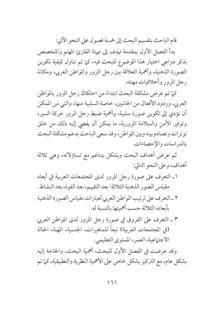 161
:‫اآليت‬ ‫النحو‬ ‫عىل‬ ‫فصول‬ ‫مخسة‬ ‫إىل‬ ‫البحث‬ ‫بتقسيم‬ ‫الباحث‬ ‫قام‬
‫واملتخصص‬ ‫املهتم‬ ‫القارئ‬ ‫هتيئة‬ ‫إىل‬ ‫هتدف‬ ‫بمقدمة‬ ‫األول‬ ‫الفصل‬ ‫بدأ‬
‫تكوين‬ ‫كيفية‬ ‫تناول‬ ‫تم‬ ‫كام‬ ،‫فيه‬ ‫للبحث‬ ‫املوضوع‬ ‫هذا‬ ‫اختيار‬ ‫دواعي‬ ‫بذكر‬
‫ومكانة‬ ،‫العريب‬ ‫واملواطن‬ ‫املرور‬ ‫رجل‬ ‫بني‬ ‫العالقة‬ ‫وأمهية‬ ،‫الذهنية‬ ‫الصورة‬
.‫مهنته‬ ‫وأخالقيات‬ ‫املرور‬ ‫رجل‬
‫باملواطن‬ ‫املرور‬ ‫رجل‬ ‫احتكاك‬ ‫من‬ ً‫ء‬‫ابتدا‬ ‫البحث‬ ‫مشكلة‬ ‫عرض‬ ‫تم‬ ‫كام‬
‫املمكن‬ ‫من‬ ‫والتي‬ ،‫منها‬ ‫السلبية‬ ‫خاصة‬ ،‫اجلانبني‬ ‫من‬ ‫األفعال‬ ‫وردود‬ ،‫العريب‬
،‫السري‬ ‫حركة‬ ‫املرور‬ ‫رجل‬ ‫ضبط‬ ‫وأمهية‬ ،‫سلبية‬ ‫صورة‬ ‫تكوين‬ ‫إىل‬ ‫تؤدي‬ ‫أن‬
‫خلق‬ ‫من‬ ‫ذلك‬ ‫إليه‬ ‫يفيض‬ ‫أن‬ ‫يمكن‬ ‫ما‬ ،‫املرورية‬ ‫والسالمة‬ ‫األمن‬ ‫وتوفري‬
‫البحث‬‫مشكلة‬‫بدعم‬‫الباحث‬‫سعى‬‫وقد‬،‫املواطن‬‫وبني‬‫بينه‬‫وتصادم‬‫توترات‬
.‫واإلحصاءات‬ ‫بالدراسات‬
‫ثالثة‬ ‫وهي‬ ،‫تساؤالته‬ ‫مع‬ ‫يتناغم‬ ‫وبشكل‬ ‫البحث‬ ‫أهداف‬ ‫عرض‬ ‫ثم‬
:‫التايل‬ ‫النحو‬ ‫وعىل‬ ،‫أهداف‬
‫أبعاد‬ ‫يف‬ ‫العربية‬ ‫املجتمعات‬ ‫لدى‬ ‫املرور‬ ‫رجل‬ ‫صورة‬ ‫عىل‬ ‫التعرف‬ ‫1ـ‬
.‫النشاط‬‫بعد‬،‫القوة‬‫بعد‬،‫التقييم‬‫بعد‬:‫الثالثة‬‫الذهنية‬‫الصور‬‫مقياس‬
‫الذهنية‬ ‫الصورة‬ ‫مقياس‬ ‫لعبارات‬ ‫العريب‬ ‫املواطن‬ ‫ترتيب‬ ‫عىل‬ ‫التعرف‬ ‫ـ‬ 2
.‫له‬ ‫بالنسبة‬ ‫أمهيتها‬ ‫حسب‬ ‫الثالثة‬ ‫بأبعاده‬
‫العريب‬ ‫املواطن‬ ‫لدى‬ ‫املرور‬ ‫رجل‬ ‫صورة‬ ‫يف‬ ‫الفروق‬ ‫عىل‬ ‫التعرف‬ ‫ـ‬ 3
‫احلالة‬ ،‫املهنة‬ ،‫اجلنسية‬ ،‫للمتغريات‬ ً‫ا‬‫تبع‬ )‫العربية‬ ‫املجتمعات‬ ‫(يف‬
.‫التعليمي‬ ‫املستوى‬ ،‫العمر‬ ،‫االجتامعية‬
‫إليه‬ ‫واحلاجة‬ ،‫البحث‬ ‫أمهية‬ ،‫للبحث‬ ‫األول‬ ‫الفصل‬ ‫يف‬ ‫عرضت‬ ‫وقد‬
‫تم‬ ‫كام‬ ،‫والتطبيقية‬ ‫النظرية‬ ‫األمهية‬ ‫عىل‬ ‫خاص‬ ‫بشكل‬ ‫الرتكيز‬ ‫مع‬ ،‫عام‬ ‫بشكل‬
 