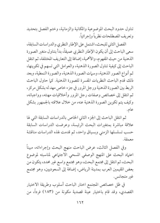 162
‫بتحديد‬ ‫الفصل‬ ‫وختم‬ ،‫والزمانية‬ ‫واملكانية‬ ‫املوضوعية‬ ‫البحث‬ ‫حدود‬ ‫تناول‬
.ً‫ا‬‫وإجرائي‬ ً‫ا‬‫نظري‬ ‫املصطلحات‬ ‫وتعريف‬
،‫السابقة‬‫والدراسات‬‫النظري‬‫اإلطار‬‫عىل‬‫اشتمل‬،‫للبحث‬‫الثاين‬‫الفصل‬
‫الصورة‬ ‫متغري‬ ‫بتناول‬ ‫بدأ‬ ،ً‫ا‬‫عميق‬ ‫النظري‬ ‫اإلطار‬ ‫يكون‬ ‫أن‬ ‫إىل‬ ‫الباحث‬ ‫سعى‬
‫انتقل‬ ‫ثم‬ ،‫املختلفة‬ ‫التعاريف‬ ‫إىل‬ ‫إضافة‬ ،‫واألمهية‬ ،‫املفهوم‬ ‫حيث‬ ‫من‬ ‫الذهنية‬
،‫تكوينها‬ ‫يف‬ ‫تسهم‬ ‫التي‬ ‫والعوامل‬ ،‫الذهنية‬ ‫الصورة‬ ‫تناول‬ ‫كيفية‬ ‫إىل‬ ‫الباحث‬
‫وبعد‬ ،‫النمطية‬ ‫والصورة‬ ،‫الذهنية‬ ‫الصورة‬ ‫وسامت‬ ،‫الذهنية‬ ‫الصور‬ ‫أنواع‬ ‫ثم‬
‫الباحث‬ ‫حاول‬ ‫كام‬ .‫الذهنية‬ ‫للصورة‬ ‫املفرسة‬ ‫النظريات‬ ‫الباحث‬ ‫قدم‬ ‫ذلك‬
،‫مركز‬‫بشكل‬‫له‬‫مهد‬‫خاص‬ ‫جزء‬‫يف‬‫املرور‬ ‫ورجل‬ ‫الذهنية‬ ‫الصورة‬ ‫بني‬ ‫الربط‬
،‫وواجباته‬ ،‫مهنته‬ ‫وأخالقيات‬ ‫املرور‬ ‫رجل‬ ‫وصفات‬ ‫خصائص‬ ‫إىل‬ ‫انتقل‬ ‫ثم‬
‫بشكل‬ ‫باجلمهور‬ ‫عالقته‬ ‫خالل‬ ‫من‬ ،‫عنه‬ ‫الذهنية‬ ‫الصورة‬ ‫تكوين‬ ‫يتم‬ ‫وكيف‬
.‫عام‬
‫هلا‬ ‫التي‬ ‫السابقة‬ ‫بالدراسات‬ ‫اخلاص‬ ‫الثاين‬ ‫اجلزء‬ ‫إىل‬ ‫الباحث‬ ‫انتقل‬ ‫ثم‬
‫السابقة‬ ‫الدراسات‬ ‫وعرضت‬ ،‫الرئيسة‬ ‫البحث‬ ‫بمتغريات‬ ‫مبارشة‬ ‫عالقة‬
‫مناقشة‬ ‫الدراسات‬ ‫هلذه‬ ‫قدمت‬ ‫ثم‬ ،‫واحد‬ ‫وبسياق‬ ‫الزمني‬ ‫تسلسلها‬ ‫حسب‬
.‫معمقة‬
ً‫ا‬‫مبين‬ ،‫وإجراءاته‬ ‫البحث‬ ‫منهج‬ ‫الباحث‬ ‫عرض‬ ،‫الثالث‬ ‫الفصل‬ ‫ويف‬
‫ملوضوع‬ ‫ملناسبته‬ ‫االجتامعي‬ ‫املسحي‬ ‫الوصفي‬ ‫املنهج‬ ‫عىل‬ ‫البحث‬ ‫اعتامد‬
‫من‬ ‫يتكون‬ ،‫حمدد‬ ‫غري‬ ‫واسع‬ ‫جمتمع‬ ‫وهو‬ ،‫البحث‬ ‫جمتمع‬ ‫إىل‬ ‫انتقل‬ ‫ثم‬ ،‫البحث‬
‫جمتمع‬ ‫وهو‬ ،‫السعوديني‬ ‫إىل‬ ‫إضافة‬ ،‫الرياض‬ ‫بمدينة‬ ‫العرب‬ ‫املقيمني‬ ‫بعض‬
.‫متجانس‬ ‫غري‬
‫االختيار‬ ‫وطريقة‬ ‫أسلوب‬ ‫الباحث‬ ‫اختار‬ ‫املجتمع‬ ‫خصائص‬ ‫ظل‬ ‫يف‬
‫من‬ ،ً‫ا‬‫فرد‬ )183( ‫من‬ ‫مكونة‬ ‫قصدية‬ ‫عينة‬ ‫باختيار‬ ‫قام‬ ‫وقد‬ ،‫القصدي‬
 