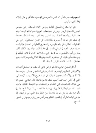 163
،‫لبنان‬ ‫مثل‬ ‫األخرى‬ ‫اجلنسيات‬ ‫وبعض‬ ،‫السودان‬ ،‫األردن‬ ،‫مرص‬ ،‫السعودية‬
.‫واليمن‬ ،‫وفلسطني‬
‫مقياس‬ ‫وهي‬ ،‫البحث‬ ‫ألداة‬ ‫بعرض‬ ‫الثالث‬ ‫الفصل‬ ‫يف‬ ‫الباحث‬ ‫قام‬
‫بناء‬ ‫الباحث‬ ‫قام‬ ‫حيث‬ ،‫العربية‬ ‫املجتمعات‬ ‫يف‬ ‫املرور‬ ‫لرجل‬ ‫الذهنية‬ ‫الصورة‬
ً‫ا‬‫معتمد‬ ،‫النشاط‬ ‫بعد‬ ،‫القوة‬ ‫بعد‬ ،‫التقييم‬ ‫بعد‬ :‫الثالثة‬ ‫بأبعاده‬ ‫املقياس‬ ‫هذا‬
‫كل‬ ‫واتبع‬ ،‫السيامنتي‬ ‫التاميز‬ ‫يف‬ )Osgood( ‫أوسجود‬ ‫طريقة‬ ‫عىل‬ ‫ذلك‬ ‫يف‬
،‫والثبات‬ ‫الصدق‬ ‫للمقياس‬ ‫واستخرج‬ ،‫املقياس‬ ‫بناء‬ ‫يف‬ ‫املطلوبة‬ ‫اخلطوات‬
‫لكل‬ ‫الكلية‬ ‫بالدرجة‬ ‫الفقرة‬ ‫عالقة‬ ‫يف‬ ‫املتمثل‬ ‫البنائي‬ ‫الصدق‬ ‫عرض‬ ‫حيث‬
‫مل‬ ‫لذلك‬ ،‫دالة‬ ‫االرتباط‬ ‫معامالت‬ ‫مجيع‬ ‫كانت‬ ‫وقد‬ ،‫املقياس‬ ‫أبعاد‬ ‫من‬ ‫بعد‬
‫مجيع‬ ‫وكانت‬ ،‫الفاكرونباخ‬ ‫بطريقة‬ ‫الثبات‬ ‫استخرج‬ ‫كام‬ ،‫فقرة‬ ‫أي‬ ‫حذف‬ ‫يتم‬
.‫دالة‬ ‫الثالثة‬ ‫املقياس‬ ‫ألبعاد‬ ‫الثبات‬ ‫معامالت‬
،‫أهدافه‬ ‫تسلسل‬ ‫وفق‬ ‫البحث‬ ‫نتائج‬ ‫عرض‬ ‫تم‬ ‫فقد‬ ،‫الرابع‬ ‫الفصل‬ ‫يف‬ ‫أما‬
‫عددها‬ ‫بلغ‬ ‫جداول‬ ‫يف‬ ‫النتائج‬ ‫عرض‬ ‫تم‬ ‫فقد‬ ،‫والوضوح‬ ‫التنظيم‬ ‫وألغراض‬
‫اإلحصائي‬ ‫األسلوب‬ ‫توضيح‬ ‫تم‬ ‫كام‬ ،‫عنوان‬ ‫جدول‬ ‫لكل‬ ،ً‫ال‬‫جدو‬ )13(
‫وتفسريها‬ ‫النتائج‬ ‫هلذه‬ ‫مناقشة‬ ‫تقديم‬ ‫ذلك‬ ‫أعقب‬ .‫البيانات‬ ‫حتليل‬ ‫يف‬ ‫املتبع‬
‫ومتت‬ ،‫احلالية‬ ‫النتيجة‬ ‫مع‬ ‫اختلفت‬ ‫أو‬ ‫اتفقت‬ ‫التي‬ ‫الدراسات‬ ‫خالل‬ ‫من‬
‫السيام‬ ،‫النتائج‬ ‫تفسري‬ ‫يف‬ ‫الباحث‬ ‫عرضه‬ ‫الذي‬ ‫النظري‬ ‫اإلطار‬ ‫من‬ ‫االستفادة‬
‫كام‬ .‫عرضها‬ ‫تم‬ ‫التـي‬ ‫النظريات‬ ‫مـن‬ ً‫ا‬‫تكاملي‬ ً‫ا‬‫موقف‬ ‫تبنى‬ ‫قد‬ ‫الباحث‬ ‫وأن‬
‫تفسري‬ ‫يف‬ ‫وحيـوي‬ ‫رضوري‬ ‫أمـر‬ ‫وهو‬ ‫النتائج‬ ‫تفسري‬ ‫يف‬ ‫لرأيه‬ ‫الباحث‬ ‫عرض‬
.‫النتائج‬
 