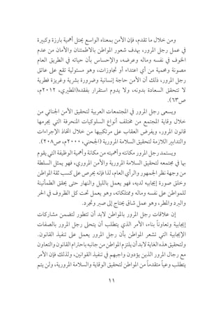 11
‫وكبرية‬ ‫بارزة‬ ‫أمهية‬ ‫حيتل‬ ‫الواسع‬ ‫بمعناه‬ ‫األمن‬ ‫فإن‬ ،‫تقدم‬ ‫ما‬ ‫خالل‬ ‫ومن‬
‫عدم‬ ‫من‬ ‫واألمان‬ ‫باالطمئنان‬ ‫املواطن‬ ‫شعور‬ ‫هبدف‬ ،‫املرور‬ ‫رجل‬ ‫عمل‬ ‫يف‬
‫العام‬ ‫الطريق‬ ‫يف‬ ‫حياته‬ ‫بأن‬ ‫واإلحساس‬ ،‫وعرضه‬ ‫وماله‬ ‫نفسه‬ ‫يف‬ ‫اخلوف‬
‫عاتق‬ ‫عىل‬ ‫تقع‬ ‫مسئولية‬ ‫وهو‬ ،‫جتاوزات‬ ‫أو‬ ‫اعتداء‬ ‫أي‬ ‫من‬ ‫وحممية‬ ‫مصونة‬
‫فطرية‬ ‫وغريزة‬ ‫برشية‬ ‫ورضورة‬ ‫إنسانية‬ ‫حاجة‬ ‫األمن‬ ‫أن‬ ‫ذلك‬ ،‫املرور‬ ‫رجل‬
،‫2102م‬ ،‫بفقده(املطريي‬ ‫استقرار‬ ‫يدوم‬ ‫وال‬ ،‫بدونه‬ ‫السعادة‬ ‫تتحقق‬ ‫ال‬
.)63‫ص‬
‫من‬ ‫اجلنائي‬ ‫األمن‬ ‫لتحقيق‬ ‫العربية‬ ‫املجتمعات‬ ‫يف‬ ‫املرور‬ ‫رجل‬ ‫ويسعى‬
‫جيرمها‬ ‫التي‬ ‫املنحرفة‬ ‫السلوكيات‬ ‫أنواع‬ ‫خمتلف‬ ‫من‬ ‫املجتمع‬ ‫وقاية‬ ‫خالل‬
‫اإلجراءات‬ ‫اختاذ‬ ‫خالل‬ ‫من‬ ‫مرتكبيها‬ ‫عىل‬ ‫العقاب‬ ‫ويفرض‬ ،‫املرور‬ ‫قانون‬
.)208‫ص‬ ،‫0002م‬ ،‫(اجلحني‬ ‫املرورية‬ ‫السالمة‬ ‫لتحقيق‬ ‫الالزمة‬ ‫والتدابري‬
‫يقوم‬‫التي‬‫الوظيفة‬‫وأمهية‬‫مكانة‬‫من‬‫وأمهيته‬‫مكانته‬‫املرور‬‫رجل‬‫ويستمد‬
‫السلطة‬ ‫يمثل‬ ‫فهو‬ ،‫املروري‬ ‫واألمن‬ ‫املرورية‬ ‫السالمة‬ ‫لتحقيق‬ ‫جمتمعه‬ ‫يف‬ ‫هبا‬
‫املواطن‬‫ثقة‬‫كسب‬‫عىل‬‫حيرص‬‫فإنه‬‫لذا‬،‫العام‬‫والرأي‬‫اجلمهور‬‫نظر‬‫وجهة‬‫من‬
‫الطمأنينة‬ ‫حيقق‬ ‫حتى‬ ‫والنهار‬ ‫بالليل‬ ‫يعمل‬ ‫فهو‬ ،‫لديه‬ ‫إجيابيه‬ ‫صورة‬ ‫وخلق‬
‫احلر‬ ‫يف‬ ‫الظروف‬ ‫كل‬ ‫حتت‬ ‫يعمل‬ ‫وهو‬ ،‫وممتلكاته‬ ‫وماله‬ ‫نفسه‬ ‫عىل‬ ‫للمواطن‬
.‫وجترد‬ ‫صرب‬ ‫إىل‬ ‫حيتاج‬ ‫شاق‬ ‫عمل‬ ‫وهو‬ ،‫واملطر‬ ‫والربد‬
‫مشاركات‬ ‫لتضمن‬ ‫تتطور‬ ‫أن‬ ‫البد‬ ‫باملواطن‬ ‫املرور‬ ‫رجل‬ ‫عالقات‬ ‫إن‬
‫بالصفات‬ ‫املرور‬ ‫رجل‬ ‫يتحىل‬ ‫أن‬ ‫يتطلب‬ ‫الذي‬ ‫األمر‬ ،‫بناء‬ ً‫ا‬‫وتعاون‬ ‫إجيابية‬
.‫القانون‬ ‫تنفيذ‬ ‫عىل‬ ‫يعمل‬ ‫املرور‬ ‫رجل‬ ‫بأن‬ ‫املواطن‬ ‫تشعر‬ ‫التي‬ ‫اإلجيابية‬
‫والتعاون‬‫القانون‬‫باحرتام‬‫جانبه‬‫من‬‫املواطن‬‫يلتزم‬‫أن‬‫البد‬‫الغاية‬‫هذه‬‫ولتحقيق‬
‫األمر‬ ‫فإن‬ ‫ولذلك‬ ،‫القوانني‬ ‫تنفيذ‬ ‫يف‬ ‫واجبهم‬ ‫يؤدون‬ ‫الذين‬ ‫املرور‬ ‫رجال‬ ‫مع‬
‫يتم‬ ‫ولن‬ ،‫املرورية‬ ‫والسالمة‬ ‫الوقاية‬ ‫لتحقيق‬ ‫املواطن‬ ‫من‬ ً‫ا‬‫متقدم‬ ً‫ا‬‫وعي‬ ‫يتطلب‬
 