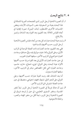 164
‫البحث‬ ‫نتائج‬ 2. 5
‫يف‬ ‫املتمثلة‬ ‫العربية‬ ‫املجتمعات‬ ‫لدى‬ ‫املرور‬ ‫لرجل‬ ‫الذهنية‬ ‫الصورة‬ ‫أن‬ ‫1ـ‬
‫وبعض‬ ،‫األردن‬ ،‫السودان‬ ،‫مرص‬ ،‫السعودية‬ ‫من‬ ‫بعينة‬ ‫البحث‬ ‫هذا‬
‫يف‬ ‫إجيابية‬ ‫صورة‬ ،)‫اليمن‬ ،‫لبنان‬ ،‫(فلسطني‬ ‫األخرى‬ ‫اجلنسيات‬
‫وتتميز‬ ،‫النشاط‬ ‫بعد‬ ،‫القوة‬ ‫بعد‬ ،‫التقييم‬ ‫بعد‬ :‫الثالثة‬ ‫املقياس‬ ‫أبعاد‬
.‫باالرتفاع‬
‫الذهنية‬‫الصورة‬‫مقياس‬‫أبعاد‬‫من‬‫بعد‬‫كل‬‫عبارات‬‫البحث‬‫عينة‬‫رتبت‬‫2ـ‬
‫هلم؛‬ ‫بالنسبة‬ ‫أمهيتها‬ ‫حسب‬ ،‫املرور‬ ‫لرجل‬
‫املراتب‬ ‫يف‬ ‫املوجبة‬ ‫الصفة‬ ‫ذات‬ ‫العبارات‬ ‫جاءت‬ ،‫التقييم‬ ‫بعد‬ ‫ففي‬ 	
‫وجاءت‬،‫صادق‬،َّ‫ويف‬،‫فيه‬‫موثوق‬،‫مفيد‬:‫ومها‬‫التوايل‬‫وعىل‬،‫األوىل‬
.‫حمبوب‬ ‫العبارة‬ ‫سبقتها‬ ،‫األخري‬ ‫الرتتيب‬ ‫يف‬ ‫متواضع‬ ‫العبارة‬
‫أمهيتها‬ ‫حسب‬ ‫مرتبة‬ ‫القوة‬ ‫بعد‬ ‫يف‬ ‫األوىل‬ ‫العبارات‬ ‫جاءت‬ ‫حني‬ ‫يف‬ 	
،‫حاسم‬ ،‫حازم‬ ،‫شجاع‬ ،‫قوي‬ :‫التوايل‬ ‫وعىل‬ ‫البحث‬ ‫عينة‬ ‫ألفراد‬
،‫األخري‬ ‫الرتتيب‬ ‫يف‬ ‫مبادر‬ ‫اخلصائص‬ ‫متثل‬ ‫التي‬ ‫العبارة‬ ‫وجاءت‬
.‫مسؤول‬ ‫العبارة‬ ‫سبقتها‬
‫وعىل‬ ،‫أمهيتها‬ ‫حسب‬ ‫عباراته‬ ‫العينة‬ ‫رتبت‬ ‫فقد‬ ،‫النشاط‬ ‫بعد‬ ‫أما‬ 	
‫حني‬ ‫يف‬ ،‫منضبط‬ ،‫اجتامعي‬ ،‫جمتهد‬ ،‫نشيط‬ :‫التايل‬ ‫النحو‬ ‫عىل‬ ،‫التوايل‬
.‫األخري‬ ‫الرتتيب‬ ‫يف‬ »‫«بشوش‬ ‫الصفة‬ ‫جاءت‬
‫ملتغري‬ ً‫ا‬‫تبع‬ ‫املرور‬ ‫لرجل‬ ‫الذهنية‬ ‫الصورة‬ ‫يف‬ ً‫ا‬‫فروق‬ ‫هناك‬ ‫أن‬ ‫تبني‬ ‫3ـ‬
‫يف‬ ‫فروق‬ ‫توجد‬ ‫مل‬ ‫حني‬ ‫يف‬ ،‫التعليمي‬ ‫املستوى‬ ‫ومتغري‬ ،‫اجلنسية‬
،‫والعمر‬ ،‫املهنة‬ ‫متغري‬ ‫من‬ ‫لكل‬ ً‫ا‬‫تبع‬ ،‫املرور‬ ‫لرجل‬ ‫الذهنية‬ ‫الصورة‬
.‫االجتامعية‬ ‫واحلالة‬
 