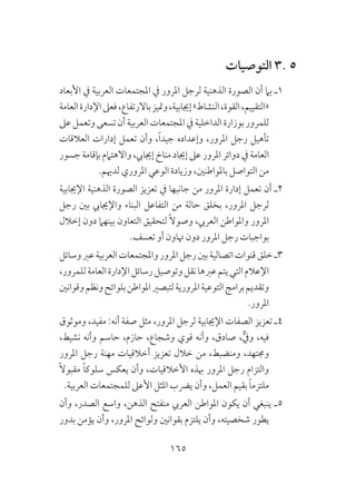 165
‫التوصيات‬ 3. 5
‫األبعاد‬ ‫يف‬ ‫العربية‬ ‫املجتمعات‬ ‫يف‬ ‫املرور‬ ‫لرجل‬ ‫الذهنية‬ ‫الصورة‬ ‫أن‬ ‫بام‬ ‫1ـ‬
‫العامة‬‫اإلدارة‬‫فعىل‬،‫باالرتفاع‬‫ومتيز‬،‫إجيابية‬»‫النشاط‬،‫القوة‬،‫«التقييم‬
‫عىل‬‫وتعمل‬‫تسعى‬‫أن‬‫العربية‬‫املجتمعات‬‫يف‬‫الداخلية‬‫بوزارة‬‫للمرور‬
‫العالقات‬ ‫إدارات‬ ‫تعمل‬ ‫وأن‬ ،ً‫ا‬‫جيد‬ ‫وإعداده‬ ،‫املرور‬ ‫رجل‬ ‫تأهيل‬
‫جسور‬ ‫بإقامة‬ ‫واالهتامم‬ ،‫إجيايب‬ ‫مناخ‬ ‫إجياد‬ ‫عىل‬ ‫املرور‬ ‫دوائر‬ ‫يف‬ ‫العامة‬
.‫لدهيم‬ ‫املروري‬ ‫الوعي‬ ‫وزيادة‬ ،‫باملواطنني‬ ‫التواصل‬ ‫من‬
‫اإلجيابية‬ ‫الذهنية‬ ‫الصورة‬ ‫تعزيز‬ ‫يف‬ ‫جانبها‬ ‫من‬ ‫املرور‬ ‫إدارة‬ ‫تعمل‬ ‫أن‬ ‫2ـ‬
‫رجل‬ ‫بني‬ ‫واإلجيايب‬ ‫البناء‬ ‫التفاعل‬ ‫من‬ ‫حالة‬ ‫بخلق‬ ،‫املرور‬ ‫لرجل‬
‫إخالل‬ ‫دون‬ ‫بينهام‬ ‫التعاون‬ ‫لتحقيق‬ ً‫ال‬‫وصو‬ ،‫العريب‬ ‫واملواطن‬ ‫املرور‬
.‫تعسف‬ ‫أو‬ ‫هتاون‬ ‫دون‬ ‫املرور‬ ‫رجل‬ ‫بواجبات‬
‫وسائل‬‫عرب‬‫العربية‬‫واملجتمعات‬‫املرور‬‫رجل‬‫بني‬‫اتصالية‬‫قنوات‬‫خلق‬‫3ـ‬
،‫للمرور‬‫العامة‬‫اإلدارة‬‫رسائل‬‫وتوصيل‬‫نقل‬‫عربها‬‫يتم‬‫التي‬‫اإلعالم‬
‫وقوانني‬‫ونظم‬‫بلوائح‬‫املواطن‬‫لتبصري‬‫املرورية‬‫التوعية‬‫برامج‬‫وتقديم‬
.‫املرور‬
‫وموثوق‬ ،‫مفيد‬ :‫أنه‬ ‫صفة‬ ‫مثل‬ ،‫املرور‬ ‫لرجل‬ ‫اإلجيابية‬ ‫الصفات‬ ‫تعزيز‬ ‫4ـ‬
،‫نشيط‬ ‫وأنه‬ ‫حاسم‬ ،‫حازم‬ ،‫وشجاع‬ ‫قوي‬ ‫وأنه‬ ،‫صادق‬ ،ٌّ‫ويف‬ ،‫فيه‬
‫املرور‬ ‫رجل‬ ‫مهنة‬ ‫أخالقيات‬ ‫تعزيز‬ ‫خالل‬ ‫من‬ ،‫ومنضبط‬ ،‫وجمتهد‬
ً‫ال‬‫مقبو‬ ً‫ا‬‫سلوك‬ ‫يعكس‬ ‫وأن‬ ،‫األخالقيات‬ ‫هبذه‬ ‫املرور‬ ‫رجل‬ ‫والتزام‬
.‫العربية‬ ‫للمجتمعات‬ ‫األعىل‬ ‫املثل‬ ‫يرضب‬ ‫وأن‬ ،‫العمل‬ ‫بقيم‬ ً‫ا‬‫ملتزم‬
‫وأن‬ ،‫الصدر‬ ‫واسع‬ ،‫الذهن‬ ‫منفتح‬ ‫العريب‬ ‫املواطن‬ ‫يكون‬ ‫أن‬ ‫ينبغي‬ ‫5ـ‬
‫بدور‬ ‫يؤمن‬ ‫وأن‬ ،‫املرور‬ ‫ولوائح‬ ‫بقوانني‬ ‫يلتزم‬ ‫وأن‬ ،‫شخصيته‬ ‫يطور‬
 