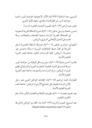 170
‫«ندوة‬ ‫املرور‬ ‫حلوادث‬ ‫االجتامعية‬ ‫اآلثار‬ ،)‫(1991م‬ ‫السالم‬ ‫عبد‬ ،‫الزويبي‬
.‫العريب‬ ‫اإلنامء‬ ‫معهد‬ :‫بنغازي‬ ،»‫الطرقات‬ ‫عن‬ ‫السري‬ ‫حوادث‬
.).‫(د.ن‬ :‫القاهرة‬ ،‫الذهنية‬ ‫الصورة‬ ،)‫(3102م‬ ‫الرمحن‬ ‫عبد‬ ،‫شقري‬
‫السعودية‬ ‫العربية‬ ‫اململكة‬ ‫صورة‬ ،)‫(4002م‬ ‫مدكور‬ ‫ومرعي‬ ‫شعبان‬ ،‫شمس‬
‫ورقة‬ ،‫واملجالت‬ ‫للصحف‬ ‫مسحية‬ ‫«دراسة‬ ‫املرصية‬ ‫الصحافة‬ ‫يف‬
.‫الرياض‬ ،‫السنوي‬ ‫اإلعالمي‬ ‫املنتدى‬ ‫يف‬ ‫قدمت‬
‫لرجل‬ ‫التقديرية‬ ‫السلطة‬ ‫ضوابط‬ ،)‫(1002م‬ ‫عايض‬ ‫بن‬ ‫خزام‬ ،‫الشهراين‬
‫غري‬ ‫ماجستري‬ ‫«رسالة‬ ‫املرورية‬ ‫املخالفات‬ ‫ضبط‬ ‫جمال‬ ‫يف‬ ‫الرشطة‬
‫العربية‬ ‫نايف‬ ‫جامعة‬ ،‫العليا‬ ‫الدراسات‬ ‫كلية‬ :‫الرياض‬ ،»‫منشورة‬
.‫األمنية‬ ‫للعلوم‬
‫املرور‬ ‫حوادث‬ ‫من‬ ‫الوقاية‬ ‫ووسائل‬ ‫سبل‬ ،)‫(9002م‬ ‫مبارك‬ ‫أحسن‬ ،‫طالب‬
‫تنظيم‬ ‫يف‬ ‫والدولية‬ ‫العربية‬ ‫التجارب‬ :‫العلمية‬ ‫الندوة‬ ‫يف‬ ‫قدمت‬ ‫«ورقة‬
‫العربية‬ ‫نايف‬ ‫جامعة‬ ،‫والبحوث‬ ‫الدراسات‬ ‫مركز‬ :‫الرياض‬ ،»‫املرور‬
.‫األمنية‬ ‫للعلوم‬
‫رجل‬ ‫نحو‬ ‫العريب‬ ‫املواطن‬ ‫اجتاهات‬ ،)‫(8002م‬ ‫إبراهيم‬ ‫حممد‬ ،‫الطراونة‬
‫نايف‬ ‫جامعة‬ :‫الرياض‬ ،»‫األردين‬ ‫املجتمع‬ ‫عىل‬ ‫تطبيقية‬ ‫«دراسة‬ ‫األمن‬
.‫األمنية‬ ‫للعلوم‬ ‫العربية‬
‫عامل‬،2‫ط‬،‫التأثري‬ ‫واجتاهات‬ ‫اإلعالم‬‫نظريات‬ ،)‫(0002م‬ ‫حممد‬ ،‫احلميد‬ ‫عبد‬
.‫القاهرة‬ ،‫الكتب‬
‫والرشطة‬ ‫املواطن‬ ‫بني‬ ‫الثقة‬ ‫بناء‬ ،)‫(3102م‬ ‫وآخرون‬ ‫حممود‬ ،‫السميع‬ ‫عبد‬
.)digital.ahiam.org/articles.aspx?( ‫«كيف؟‬
 