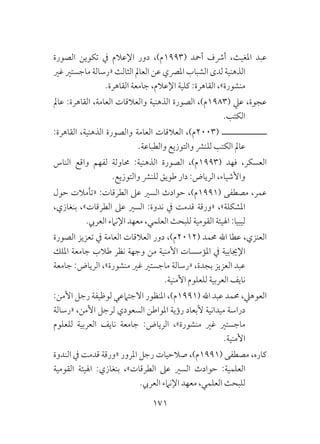 171
‫الصورة‬ ‫تكوين‬ ‫يف‬ ‫اإلعالم‬ ‫دور‬ ،)‫(3991م‬ ‫أمحد‬ ‫أرشف‬ ،‫املغيث‬ ‫عبد‬
‫غري‬ ‫ماجستري‬ ‫«رسالة‬ ‫الثالث‬ ‫العامل‬ ‫عن‬ ‫املرصي‬ ‫الشباب‬ ‫لدى‬ ‫الذهنية‬
.‫القاهرة‬ ‫جامعة‬ ،‫اإلعالم‬ ‫كلية‬ :‫القاهرة‬ ،»‫منشورة‬
‫عامل‬ :‫القاهرة‬ ،‫العامة‬ ‫والعالقات‬ ‫الذهنية‬ ‫الصورة‬ ،)‫(3891م‬ ‫عيل‬ ،‫عجوة‬
.‫الكتب‬
:‫القاهرة‬ ،‫الذهنية‬ ‫والصورة‬ ‫العامة‬ ‫العالقات‬ ،)‫(3002م‬ ‫ــــــــــــــــ‬
.‫والطباعة‬ ‫والتوزيع‬ ‫للنرش‬ ‫الكتب‬ ‫عامل‬
‫الناس‬ ‫واقع‬ ‫لفهم‬ ‫حماولة‬ :‫الذهنية‬ ‫الصورة‬ ،)‫(3991م‬ ‫فهد‬ ،‫العسكر‬
.‫والتوزيع‬ ‫للنرش‬ ‫طويق‬ ‫دار‬ :‫الرياض‬ ،‫واألشياء‬
‫حول‬ ‫«تأمالت‬ :‫الطرقات‬ ‫عىل‬ ‫السري‬ ‫حوادث‬ ،)‫(1991م‬ ‫مصطفى‬ ،‫عمر‬
،‫بنغازي‬ ،»‫الطرقات‬ ‫عىل‬ ‫السري‬ :‫ندوة‬ ‫يف‬ ‫قدمت‬ ‫«ورقة‬ ،»‫املشكلة‬
.‫العريب‬ ‫اإلنامء‬ ‫معهد‬ ،‫العلمي‬ ‫للبحث‬ ‫القومية‬ ‫اهليئة‬ :‫ليبيا‬
‫الصورة‬ ‫تعزيز‬ ‫يف‬ ‫العامة‬ ‫العالقات‬ ‫دور‬ ،)‫(2102م‬ ‫حممد‬ ‫اهلل‬ ‫عطا‬ ،‫العنزي‬
‫امللك‬ ‫جامعة‬ ‫طالب‬ ‫نظر‬ ‫وجهة‬ ‫من‬ ‫األمنية‬ ‫املؤسسات‬ ‫يف‬ ‫اإلجيابية‬
‫جامعة‬ :‫الرياض‬ ،»‫منشورة‬ ‫غري‬ ‫ماجستري‬ ‫«رسالة‬ ،‫بجدة‬ ‫العزيز‬ ‫عبد‬
.‫األمنية‬ ‫للعلوم‬ ‫العربية‬ ‫نايف‬
:‫األمن‬ ‫رجل‬ ‫لوظيفة‬ ‫االجتامعي‬ ‫املنظور‬ ،)‫(1991م‬ ‫اهلل‬ ‫عبد‬ ‫حممد‬ ،‫العوهيل‬
‫«رسالة‬ ،‫األمن‬ ‫لرجل‬ ‫السعودي‬ ‫املواطن‬ ‫رؤية‬ ‫ألبعاد‬ ‫ميدانية‬ ‫دراسة‬
‫للعلوم‬ ‫العربية‬ ‫نايف‬ ‫جامعة‬ :‫الرياض‬ ،»‫منشورة‬ ‫غري‬ ‫ماجستري‬
.‫األمنية‬
‫الندوة‬ ‫يف‬ ‫قدمت‬ ‫«ورقة‬ ‫املرور‬ ‫رجل‬ ‫صالحيات‬ ،)‫(1991م‬ ‫مصطفى‬ ،‫كاره‬
‫القومية‬ ‫اهليئة‬ :‫بنغازي‬ ،»‫الطرقات‬ ‫عىل‬ ‫السري‬ ‫حوادث‬ :‫العلمية‬
.‫العريب‬ ‫اإلنامء‬ ‫معهد‬ ،‫العلمي‬ ‫للبحث‬
 