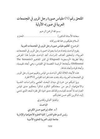 177
‫املجتمعات‬ ‫يف‬ ‫املرور‬ ‫رجل‬ ‫صورة‬ ‫مقياس‬ )1( ‫رقم‬ ‫امللحق‬
‫األولية‬ ‫صورته‬ ‫يف‬ ‫العربية‬
‫الرحيم‬ ‫الرمحن‬ ‫اهلل‬ ‫بسم‬
‫املحرتم‬.................................................... /‫الدكتور‬ ‫األستاذ‬ ‫سعادة‬
‫وبركاته‬ ‫اهلل‬ ‫ورمحة‬ ‫عليكم‬ ‫السالم‬
‫العربية‬ ‫املجتمعات‬ ‫يف‬ ‫املرور‬ ‫رجل‬ ‫صورة‬ ‫مقياس‬ ‫حتكيم‬ :‫املوضوع‬
‫املجتمعات‬ ‫يف‬ ‫املرور‬ ‫رجل‬ ‫«صورة‬ ‫بعنوان‬ ‫دراسة‬ ‫بإعداد‬ ‫الباحث‬ ‫يقوم‬
‫الغرض‬ ‫هلذا‬ ً‫ا‬‫مقياس‬ ‫الباحث‬ ‫أعد‬ ،‫الدراسة‬ ‫أهداف‬ ‫ولتحقيق‬ ،»‫العربية‬
The Semantic( ‫املفاهيم‬ ‫متايز‬ ‫يف‬ )Osgood( »‫«أوسجود‬ ‫لطريقة‬ ً‫ا‬‫وفق‬
،‫تقييمية‬ ‫أبعاد‬ ‫وهي‬ ،‫املقياس‬ ‫يف‬ ‫املتضمنة‬ ‫الرئيسة‬ ‫بـأبعادها‬ )Differental
.‫نشاط‬ ‫وأبعاد‬ ،‫قوة‬ ‫وأبعاد‬
‫املرور‬ ‫رجل‬ ‫صورة‬ ‫وتقييم‬ ‫قياس‬ ‫من‬ ‫الباحث‬ ‫متكن‬ ‫الثالثة‬ ‫األبعاد‬ ‫هذه‬
.‫فقرة‬ )35( ‫املقياس‬ ‫فقرات‬ ‫عدد‬ ‫بلغت‬ ‫وقد‬ ،‫العربية‬ ‫املجتمعات‬ ‫يف‬
‫النفسية‬ ‫والدراسات‬ ‫العلمي‬ ‫البحث‬ ‫ميدان‬ ‫يف‬ ‫خربة‬ ‫من‬ ‫لديكم‬ ‫وبام‬
‫قياس‬ ‫مدى‬ ‫بتحكيم‬ ً‫ا‬‫شاكر‬ ‫التكرم‬ ‫سعادتكم‬ ‫من‬ ‫أرجو‬ ،‫واالجتامعية‬
‫تنتمي‬ ‫الذي‬ ‫للبعد‬ ‫فقرة‬ ‫كل‬ ‫انتامء‬ ‫مدى‬ ‫وكذلك‬ ،‫لقياسه‬ ‫عدت‬ُ‫أ‬ ‫ملا‬ ‫العبارات‬
.‫تعاونكم‬ ‫حسن‬ ‫لكم‬ ‫شاكرين‬ ،‫إليه‬
‫وتقديري‬ ‫حتيايت‬ ‫وتقبلوا‬
‫الباحـث‬
‫الكردي‬ ‫حسن‬ ‫إبراهيم‬ ‫خالد‬ .‫أ.د‬
‫واإلدارية‬ ‫االجتامعية‬ ‫العلوم‬ ‫النفس/كلية‬ ‫علم‬ ‫قسم‬ ‫رئيس‬
‫األمنيـة‬ ‫للعلوم‬ ‫العربية‬ ‫نايف‬ ‫جامعة‬
 