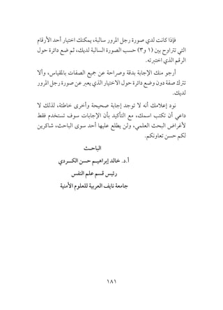 181
‫األرقام‬ ‫أحد‬ ‫اختيار‬ ‫يمكنك‬ ،‫سالبة‬ ‫املرور‬ ‫رجل‬ ‫صورة‬ ‫لدي‬ ‫كانت‬ ‫فإذا‬
‫حول‬ ‫دائرة‬ ‫ضع‬ ‫ثم‬ ،‫لديك‬ ‫السالبة‬ ‫الصورة‬ ‫حسب‬ )3‫و‬ 1( ‫بني‬ ‫ترتاوح‬ ‫التي‬
.‫اختربته‬ ‫الذي‬ ‫الرقم‬
‫وأال‬ ،‫باملقياس‬ ‫الصفات‬ ‫مجيع‬ ‫عن‬ ‫ورصاحة‬ ‫بدقة‬ ‫اإلجابة‬ ‫منك‬ ‫أرجو‬
‫املرور‬‫رجل‬‫صورة‬‫عن‬‫يعرب‬‫الذي‬‫االختيار‬‫حول‬‫دائرة‬‫وضع‬‫دون‬‫صفة‬‫ترتك‬
.‫لديك‬
‫ال‬ ‫لذلك‬ ،‫خاطئة‬ ‫وأخرى‬ ‫صحيحة‬ ‫إجابة‬ ‫توجد‬ ‫ال‬ ‫أنه‬ ‫إعالمك‬ ‫نود‬
‫فقط‬ ‫تستخدم‬ ‫سوف‬ ‫اإلجابات‬ ‫بأن‬ ‫التأكيد‬ ‫مع‬ ،‫اسمك‬ ‫تكتب‬ ‫أن‬ ‫داعي‬
‫شاكرين‬ ،‫الباحث‬ ‫سوى‬ ‫أحد‬ ‫عليها‬ ‫يطلع‬ ‫ولن‬ ،‫العلمي‬ ‫البحث‬ ‫ألغراض‬
.‫تعاونكم‬ ‫حسن‬ ‫لكم‬
‫الباحـث‬
‫الكــردي‬ ‫حسن‬ ‫إبراهيـم‬ ‫خالد‬ .‫أ.د‬
‫النفس‬ ‫علم‬ ‫قسم‬ ‫رئيس‬ 				
‫األمنية‬ ‫للعلوم‬ ‫العربية‬ ‫نايف‬ ‫جامعة‬ 			
 