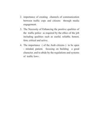 2.	 importance of creating channels of communication
between traffic cops and citizens through media
engagement.
3.	 The Necessity of Enhancing the positive qualities of
the traffic police as required by the ethics of the job
including qualities such as useful, reliable, honest,
firm, critical and active.
4.	 The importance ( of the Arab citizens ) to be open
- minded, patient, focusing on building a good
character, and to abide by the regulations and systems
of traffic laws .
 