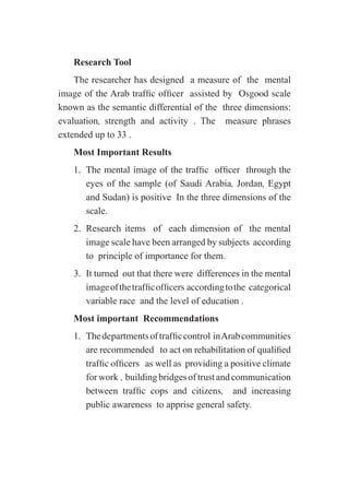 Research Tool
The researcher has designed a measure of the mental
image of the Arab traffic officer assisted by Osgood scale
known as the semantic differential of the three dimensions:
evaluation, strength and activity . The measure phrases
extended up to 33 .
Most Important Results
1.	 The mental image of the traffic officer through the
eyes of the sample (of Saudi Arabia, Jordan, Egypt
and Sudan) is positive In the three dimensions of the
scale.
2.	 Research items of each dimension of the mental
image scale have been arranged by subjects according
to principle of importance for them.
3.	 It turned out that there were differences in the mental
imageofthetrafficofficers accordingtothe categorical
variable race and the level of education .
Most important Recommendations
1.	 Thedepartmentsoftrafficcontrol inArabcommunities
are recommended to act on rehabilitation of qualified
traffic officers as well as providing a positive climate
forwork , buildingbridgesoftrustandcommunication
between traffic cops and citizens, and increasing
public awareness to apprise general safety.
 