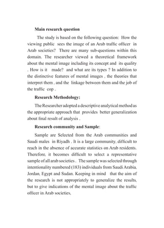 Main research question
The study is based on the following question: How the
viewing public sees the image of an Arab traffic officer in
Arab societies? There are many sub-questions within this
domain. The researcher viewed a theoretical framework
about the mental image including its concept and its quality
. How is it made? and what are its types ? In addition to
the distinctive features of mental images , the theories that
interpret them , and the linkage between them and the job of
the traffic cop .
Research Methodology:
TheResearcheradoptedadescriptiveanalyticalmethodas
the appropriate approach that provides better generalization
about final result of analysis .
Research community and Sample:
Sample are Selected from the Arab communities and
Saudi males in Riyadh . It is a large community, difficult to
reach in the absence of accurate statistics on Arab residents.
Therefore, it becomes difficult to select a representative
sample of all arab societies . The sample was selected through
intentionality numbered (183) individuals from Saudi Arabia,
Jordan, Egypt and Sudan. Keeping in mind that the aim of
the research is not appropriately to generalize the results,
but to give indications of the mental image about the traffic
officer in Arab societies,
 