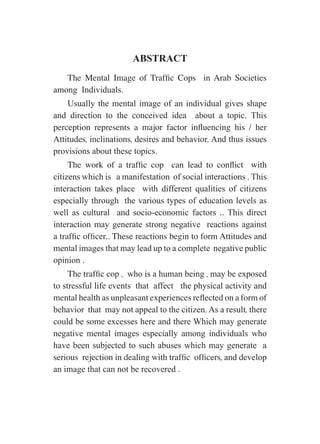 ABSTRACT
The Mental Image of Traffic Cops in Arab Societies
among Individuals.
Usually the mental image of an individual gives shape
and direction to the conceived idea about a topic. This
perception represents a major factor influencing his / her
Attitudes, inclinations, desires and behavior. And thus issues
provisions about these topics.
The work of a traffic cop can lead to conflict with
citizens which is a manifestation of social interactions . This
interaction takes place with different qualities of citizens
especially through the various types of education levels as
well as cultural and socio-economic factors .. This direct
interaction may generate strong negative reactions against
a traffic officer.. These reactions begin to form Attitudes and
mental images that may lead up to a complete negative public
opinion .
The traffic cop , who is a human being , may be exposed
to stressful life events that affect the physical activity and
mental health as unpleasant experiences reflected on a form of
behavior that may not appeal to the citizen. As a result, there
could be some excesses here and there Which may generate
negative mental images especially among individuals who
have been subjected to such abuses which may generate a
serious rejection in dealing with traffic officers, and develop
an image that can not be recovered .
 