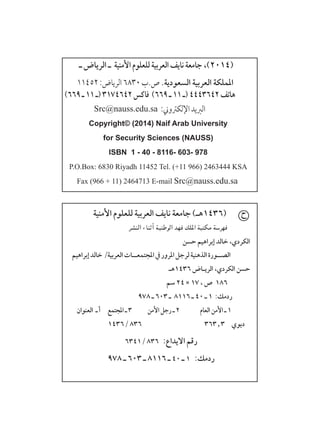 ‫األمنية‬ ‫للعلوم‬ ‫العربية‬ ‫نايف‬ ‫جامعة‬ )‫(٦341هـ‬
‫النشر‬ ‫أثناء‬ ‫الوطنية‬ ‫فهد‬ ‫امللك‬ ‫مكتبة‬ ‫فهرسة‬
‫ـ‬ ‫الرياض‬ ‫ـ‬ ‫األمنية‬ ‫للعلوم‬ ‫العربية‬ ‫نايف‬ ‫جامعة‬ ،)2014(
11452:‫الرياض‬6830‫ص.ب‬.‫السعودية‬ ‫العربية‬ ‫اململكة‬
)669‫ـ‬11‫(ـ‬3174642‫فاكس‬ )669‫ـ‬11‫(ـ‬4443642‫هاتف‬
Src@nauss.edu.sa :‫اإللكرتوين‬‫الربيد‬
Copyright© (2014) Naif Arab University
for Security Sciences (NAUSS)
ISBN 1 - 40 - 8116- 603- 978
P.O.Box: 6830 Riyadh 11452 Tel. (+11 966) 2463444 KSA
Fax (966 + 11) 2464713 E-mail Src@nauss.edu.sa
‫إبراهيم‬‫خالد‬/‫العربية‬‫املجتمعــات‬‫يف‬‫املرور‬‫لرجل‬‫الذهنية‬‫الصــورة‬
‫٦341هـ‬ ‫الريـاض‬ ،‫الكردي‬ ‫حسن‬
‫سم‬ 24  17 ، ‫ص‬ ١٨٦ 	
978 ‫ـ‬ 603 ‫ـ‬ 8116 ‫ـ‬ ٤٠ ‫ـ‬ ١ :‫ردمك‬
‫العنوان‬ ‫ـ‬‫أ‬ ‫املجتمع‬‫ـ‬٣ ‫األمن‬‫رجل‬‫ـ‬2 ‫العام‬‫األمن‬‫ـ‬1
143٦/ ٨٣٦ ٣٦٣٫٣ ‫ديوي‬
٦٣٤١/ ٨٣٦ :‫االيداع‬ ‫رقم‬
978 ‫ـ‬ 603 ‫ـ‬ 8116 ‫ـ‬ ٤٠ ‫ـ‬ ١ :‫ردمك‬
‫حسن‬ ‫إبراهيم‬ ‫خالد‬ ،‫الكردي‬
‫ح‬
 