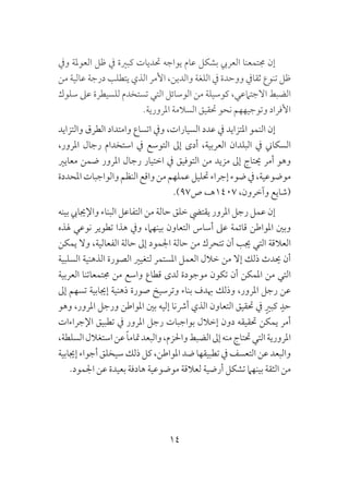 14
‫ويف‬ ‫العوملة‬ ‫ظل‬ ‫يف‬ ‫كبرية‬ ‫حتديات‬ ‫يواجه‬ ‫عام‬ ‫بشكل‬ ‫العريب‬ ‫جمتمعنا‬ ‫إن‬
‫من‬ ‫عالية‬ ‫درجة‬ ‫يتطلب‬ ‫الذي‬ ‫األمر‬ ،‫والدين‬ ‫اللغة‬ ‫يف‬ ‫ووحدة‬ ‫ثقايف‬ ‫تنوع‬ ‫ظل‬
‫سلوك‬ ‫عىل‬ ‫للسيطرة‬ ‫تستخدم‬ ‫التي‬ ‫الوسائل‬ ‫من‬ ‫كوسيلة‬ ،‫االجتامعي‬ ‫الضبط‬
.‫املرورية‬ ‫السالمة‬ ‫حتقيق‬ ‫نحو‬ ‫وتوجيههم‬ ‫األفراد‬
‫والتزايد‬ ‫الطرق‬ ‫وامتداد‬ ‫اتساع‬ ‫ويف‬ ،‫السيارات‬ ‫عدد‬ ‫يف‬ ‫املتزايد‬ ‫النمو‬ ‫إن‬
،‫املرور‬ ‫رجال‬ ‫استخدام‬ ‫يف‬ ‫التوسع‬ ‫إىل‬ ‫أدى‬ ،‫العربية‬ ‫البلدان‬ ‫يف‬ ‫السكاين‬
‫معايري‬ ‫ضمن‬ ‫املرور‬ ‫رجال‬ ‫اختيار‬ ‫يف‬ ‫التوفيق‬ ‫من‬ ‫مزيد‬ ‫إىل‬ ‫حيتاج‬ ‫أمر‬ ‫وهو‬
‫املحددة‬‫والواجبات‬‫النظم‬‫واقع‬‫من‬‫عملهم‬‫حتليل‬‫إجراء‬‫ضوء‬‫يف‬،‫موضوعية‬
.)97‫ص‬ ،‫7041هـ‬ ،‫وآخرون‬ ‫(شايع‬
‫بينه‬ ‫واإلجيايب‬ ‫البناء‬ ‫التفاعل‬ ‫من‬ ‫حالة‬ ‫خلق‬ ‫يقتيض‬ ‫املرور‬ ‫رجل‬ ‫عمل‬ ‫إن‬
‫هلذه‬ ‫نوعي‬ ‫تطوير‬ ‫هذا‬ ‫ويف‬ ،‫بينهام‬ ‫التعاون‬ ‫أساس‬ ‫عىل‬ ‫قائمة‬ ‫املواطن‬ ‫وبني‬
‫يمكن‬ ‫وال‬ ،‫الفعالية‬ ‫حالة‬ ‫إىل‬ ‫اجلمود‬ ‫حالة‬ ‫من‬ ‫تتحرك‬ ‫أن‬ ‫جيب‬ ‫التي‬ ‫العالقة‬
‫السلبية‬ ‫الذهنية‬ ‫الصورة‬ ‫لتغيري‬ ‫املستمر‬ ‫العمل‬ ‫خالل‬ ‫من‬ ‫إال‬ ‫ذلك‬ ‫حيدث‬ ‫أن‬
‫العربية‬ ‫جمتمعاتنا‬ ‫من‬ ‫واسع‬ ‫قطاع‬ ‫لدى‬ ‫موجودة‬ ‫تكون‬ ‫أن‬ ‫املمكن‬ ‫من‬ ‫التي‬
‫إىل‬ ‫تسهم‬ ‫إجيابية‬ ‫ذهنية‬ ‫صورة‬ ‫وترسيخ‬ ‫بناء‬ ‫هبدف‬ ‫وذلك‬ ،‫املرور‬ ‫رجل‬ ‫عن‬
‫وهو‬ ،‫املرور‬ ‫ورجل‬ ‫املواطن‬ ‫بني‬ ‫إليه‬ ‫أرشنا‬ ‫الذي‬ ‫التعاون‬ ‫حتقيق‬ ‫يف‬ ٍ‫كبري‬ ٍ‫حد‬
‫اإلجراءات‬ ‫تطبيق‬ ‫يف‬ ‫املرور‬ ‫رجل‬ ‫بواجبات‬ ‫إخالل‬ ‫دون‬ ‫حتقيقه‬ ‫يمكن‬ ‫أمر‬
،‫السلطة‬‫استغالل‬‫عن‬ ً‫ا‬‫متام‬‫والبعد‬،‫واحلزم‬‫الضبط‬‫إىل‬‫منه‬‫حتتاج‬‫التي‬‫املرورية‬
‫إجيابية‬ ‫أجواء‬‫سيخلق‬ ‫ذلك‬‫كل‬،‫املواطن‬ ‫ضد‬ ‫تطبيقها‬ ‫يف‬ ‫التعسف‬ ‫عن‬ ‫والبعد‬
.‫اجلمود‬ ‫عن‬ ‫بعيدة‬ ‫هادفة‬ ‫موضوعية‬ ‫لعالقة‬ ‫أرضية‬ ‫تشكل‬ ‫بينهام‬ ‫الثقة‬ ‫من‬
 