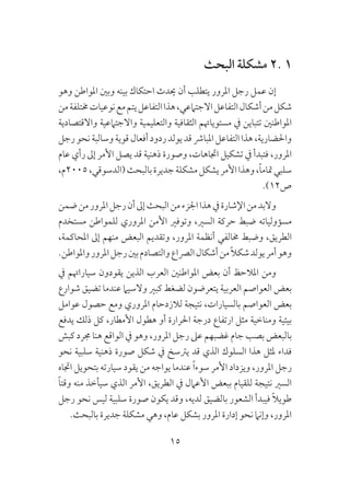 15
‫البحث‬ ‫مشكلة‬ 2. 1
‫وهو‬ ‫املواطن‬ ‫وبني‬ ‫بينه‬ ‫احتكاك‬ ‫حيدث‬ ‫أن‬ ‫يتطلب‬ ‫املرور‬ ‫رجل‬ ‫عمل‬ ‫إن‬
‫من‬‫خمتلفة‬‫نوعيات‬‫مع‬‫يتم‬‫التفاعل‬‫هذا‬،‫االجتامعي‬‫التفاعل‬‫أشكال‬‫من‬‫شكل‬
‫واالقتصادية‬ ‫واالجتامعية‬ ‫والتعليمية‬ ‫الثقافية‬ ‫مستوياهتم‬ ‫يف‬ ‫تتباين‬ ‫املواطنني‬
‫رجل‬‫نحو‬‫وسالبة‬‫قوية‬‫أفعال‬‫ردود‬‫يولد‬‫قد‬‫املبارش‬‫التفاعل‬‫هذا‬،‫واحلضارية‬
‫عام‬ ‫رأي‬ ‫إىل‬ ‫األمر‬ ‫يصل‬ ‫قد‬ ‫ذهنية‬ ‫وصورة‬ ،‫اجتاهات‬ ‫تشكيل‬ ‫يف‬ ‫فتبدأ‬ ،‫املرور‬
،‫5002م‬،‫(الدسوقي‬‫بالبحث‬‫جديرة‬‫مشكلة‬‫يشكل‬‫األمر‬‫وهذا‬،ً‫ا‬‫متام‬‫سلبي‬
.)12‫ص‬
‫ضمن‬‫من‬‫املرور‬‫رجل‬‫أن‬‫إىل‬‫البحث‬‫من‬‫اجلزء‬‫هذا‬‫يف‬‫اإلشارة‬‫من‬‫والبد‬
‫مستخدم‬ ‫للمواطن‬ ‫املروري‬ ‫األمن‬ ‫وتوفري‬ ،‫السري‬ ‫حركة‬ ‫ضبط‬ ‫مسؤولياته‬
،‫املحاكمة‬ ‫إىل‬ ‫منهم‬ ‫البعض‬ ‫وتقديم‬ ،‫املرور‬ ‫أنظمة‬ ‫خمالفي‬ ‫وضبط‬ ،‫الطريق‬
.‫واملواطن‬‫املرور‬‫رجل‬‫بني‬‫والتصادم‬‫الرصاع‬‫أشكال‬‫من‬ً‫ال‬‫شك‬‫يولد‬‫أمر‬‫وهو‬
‫يف‬ ‫سياراهتم‬ ‫يقودون‬ ‫الذين‬ ‫العرب‬ ‫املواطنني‬ ‫بعض‬ ‫أن‬ ‫املالحظ‬ ‫ومن‬
‫شوارع‬ ‫تضيق‬ ‫عندما‬ ‫والسيام‬ ‫كبري‬ ‫لضغط‬ ‫يتعرضون‬ ‫العربية‬ ‫العواصم‬ ‫بعض‬
‫عوامل‬ ‫حصول‬ ‫ومع‬ ‫املروري‬ ‫لالزدحام‬ ‫نتيجة‬ ،‫بالسيارات‬ ‫العواصم‬ ‫بعض‬
‫يدفع‬ ‫ذلك‬ ‫كل‬ ،‫األمطار‬ ‫هطول‬ ‫أو‬ ‫احلرارة‬ ‫درجة‬ ‫ارتفاع‬ ‫مثل‬ ‫ومناخية‬ ‫بيئية‬
‫كبش‬ ‫جمرد‬ ‫هنا‬ ‫الواقع‬ ‫يف‬ ‫وهو‬ ،‫املرور‬ ‫رجل‬ ‫عىل‬ ‫غضبهم‬ ‫جام‬ ‫بصب‬ ‫بالبعض‬
‫نحو‬ ‫سلبية‬ ‫ذهنية‬ ‫صورة‬ ‫شكل‬ ‫يف‬ ‫يرتسخ‬ ‫قد‬ ‫الذي‬ ‫السلوك‬ ‫هذا‬ ‫ملثل‬ ‫فداء‬
‫اجتاه‬ ‫بتحويل‬ ‫سيارته‬ ‫يقود‬ ‫من‬ ‫يواجه‬ ‫عندما‬ ً‫ا‬‫سوء‬ ‫األمر‬ ‫ويزداد‬ ،‫املرور‬ ‫رجل‬
ً‫ا‬‫وقت‬ ‫منه‬ ‫سيأخذ‬ ‫الذي‬ ‫األمر‬ ،‫الطريق‬ ‫يف‬ ‫األعامل‬ ‫ببعض‬ ‫للقيام‬ ‫نتيجة‬ ‫السري‬
‫رجل‬ ‫نحو‬ ‫ليس‬ ‫سلبية‬ ‫صورة‬ ‫يكون‬ ‫وقد‬ ،‫لديه‬ ‫بالضيق‬ ‫الشعور‬ ‫فيبدأ‬ ً‫ال‬‫طوي‬
.‫بالبحث‬ ‫جديرة‬ ‫مشكلة‬ ‫وهي‬ ،‫عام‬ ‫بشكل‬ ‫املرور‬ ‫إدارة‬ ‫نحو‬ ‫وإنام‬ ،‫املرور‬
 