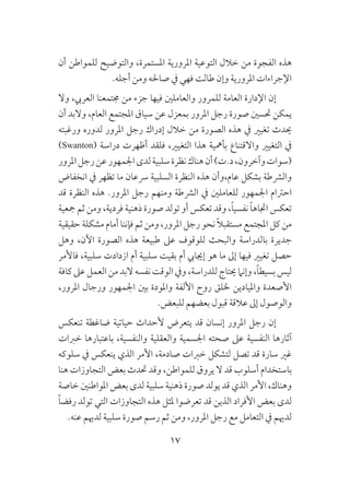 17
‫أن‬ ‫للمواطن‬ ‫والتوضيح‬ ،‫املستمرة‬ ‫املرورية‬ ‫التوعية‬ ‫خالل‬ ‫من‬ ‫الفجوة‬ ‫هذه‬
.‫أجله‬ ‫ومن‬ ‫صاحله‬ ‫يف‬ ‫فهي‬ ‫طالت‬ ‫وإن‬ ‫املرورية‬ ‫اإلجراءات‬
‫وال‬ ،‫العريب‬ ‫جمتمعنا‬ ‫من‬ ‫جزء‬ ‫فيها‬ ‫والعاملني‬ ‫للمرور‬ ‫العامة‬ ‫اإلدارة‬ ‫إن‬
‫أن‬ ‫والبد‬ ،‫العام‬ ‫املجتمع‬ ‫سياق‬ ‫عن‬ ‫بمعزل‬ ‫املرور‬ ‫رجل‬ ‫صورة‬ ‫حتسني‬ ‫يمكن‬
‫ورغبته‬ ‫لدوره‬ ‫املرور‬ ‫رجل‬ ‫إدراك‬ ‫خالل‬ ‫من‬ ‫الصورة‬ ‫هذه‬ ‫يف‬ ‫تغيري‬ ‫حيدث‬
)Swanton( ‫دراسة‬ ‫أظهرت‬ ‫فلقد‬ ،‫التغيري‬ ‫هذا‬ ‫بأمهية‬ ‫واالقتناع‬ ‫التغيري‬ ‫يف‬
‫املرور‬‫رجل‬‫عن‬‫اجلمهور‬‫لدى‬‫سلبية‬‫نظرة‬‫هناك‬‫أن‬)‫د.ت‬،‫وآخرون‬‫(سوات‬
‫انخفاض‬ ‫يف‬ ‫تظهر‬ ‫ما‬ ‫رسعان‬ ‫السلبية‬ ‫النظرة‬ ‫هذه‬ ‫عام،وأن‬ ‫بشكل‬ ‫والرشطة‬
‫قد‬ ‫النظرة‬ ‫هذه‬ .‫املرور‬ ‫رجل‬ ‫ومنهم‬ ‫الرشطة‬ ‫يف‬ ‫للعاملني‬ ‫اجلمهور‬ ‫احرتام‬
‫مجعية‬ ‫ثم‬ ‫ومن‬ ،‫فردية‬ ‫ذهنية‬ ‫صورة‬ ‫تولد‬ ‫أو‬ ‫تعكس‬ ‫وقد‬ ،ً‫ا‬‫نفسي‬ ً‫ا‬‫اجتاه‬ ‫تعكس‬
‫حقيقية‬ ‫مشكلة‬ ‫أمام‬ ‫فإننا‬ ‫ثم‬ ‫ومن‬ ،‫املرور‬ ‫رجل‬ ‫نحو‬ ً‫ال‬‫مستقب‬ ‫املجتمع‬ ‫كل‬ ‫من‬
‫وهل‬ ،‫اآلن‬ ‫الصورة‬ ‫هذه‬ ‫طبيعة‬ ‫عىل‬ ‫للوقوف‬ ‫والبحث‬ ‫بالدراسة‬ ‫جديرة‬
‫فاألمر‬ ،‫سلبية‬ ‫ازدادت‬ ‫أم‬ ‫سلبية‬ ‫بقيت‬ ‫أم‬ ‫إجيايب‬ ‫هو‬ ‫ما‬ ‫إىل‬ ‫فيها‬ ‫تغيري‬ ‫حصل‬
‫كافة‬ ‫عىل‬ ‫العمل‬ ‫من‬ ‫البد‬ ‫نفسه‬ ‫الوقت‬ ‫ويف‬ ،‫للدراسة‬ ‫حيتاج‬ ‫وإنام‬ ،ً‫ا‬‫بسيط‬ ‫ليس‬
،‫املرور‬ ‫ورجال‬ ‫اجلمهور‬ ‫بني‬ ‫واملودة‬ ‫األلفة‬ ‫روح‬ ‫خللق‬ ‫وامليادين‬ ‫األصعدة‬
.‫للبعض‬ ‫بعضهم‬ ‫قبول‬ ‫عالقة‬ ‫إىل‬ ‫والوصول‬
‫تنعكس‬ ‫ضاغطة‬ ‫حياتية‬ ‫ألحداث‬ ‫يتعرض‬ ‫قد‬ ‫إنسان‬ ‫املرور‬ ‫رجل‬ ‫إن‬
‫خربات‬ ‫باعتبارها‬ ،‫والنفسية‬ ‫والعقلية‬ ‫اجلسمية‬ ‫صحته‬ ‫عىل‬ ‫النفسية‬ ‫آثارها‬
‫سلوكه‬ ‫يف‬ ‫ينعكس‬ ‫الذي‬ ‫األمر‬ ،‫صادمة‬ ‫خربات‬ ‫لتشكل‬ ‫تصل‬ ‫قد‬ ‫سارة‬ ‫غري‬
‫هنا‬ ‫التجاوزات‬ ‫بعض‬ ‫حتدث‬ ‫وقد‬ ،‫للمواطن‬ ‫يروق‬ ‫ال‬ ‫قد‬ ‫أسلوب‬ ‫باستخدام‬
‫خاصة‬ ‫املواطنني‬ ‫بعض‬ ‫لدى‬ ‫سلبية‬ ‫ذهنية‬ ‫صورة‬ ‫يولد‬ ‫قد‬ ‫الذي‬ ‫األمر‬ ،‫وهناك‬
ً‫ا‬‫رفض‬ ‫تولد‬ ‫التي‬ ‫التجاوزات‬ ‫هذه‬ ‫ملثل‬ ‫تعرضوا‬ ‫قد‬ ‫الذين‬ ‫األفراد‬ ‫بعض‬ ‫لدى‬
.‫عنه‬ ‫لدهيم‬ ‫سلبية‬ ‫صورة‬ ‫رسم‬ ‫ثم‬ ‫ومن‬ ،‫املرور‬ ‫رجل‬ ‫مع‬ ‫التعامل‬ ‫يف‬ ‫لدهيم‬
 