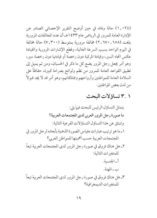 19
‫عن‬ ‫الصادر‬ ‫اإلحصائي‬ ‫التقرير‬ ‫أوضح‬ ‫حني‬ ‫يف‬ ،‫وفاة‬ ‫حالة‬ )1٫024(
‫املرورية‬ ‫املخالفات‬ ‫عدد‬ ‫أن‬ ‫3341هـ‬ ‫عام‬ ‫الرياض‬ ‫يف‬ ‫للمرور‬ ‫العامة‬ ‫اإلدارة‬
‫خمالفة‬ ‫حالة‬ )7٫300( ‫بمتوسط‬ ‫مرورية‬ ‫خمالفة‬ )2٫670٫658( ‫بلغت‬
‫والقيادة‬ ‫املرورية‬ ‫اإلشارات‬ ‫وقطع‬ ،‫العالية‬ ‫الرسعة‬ ‫بسبب‬ ‫الواحد‬ ‫اليوم‬ ‫يف‬
،‫سري‬ ‫رخصة‬ ‫دون‬ ‫قيادهتا‬ ‫أو‬ ‫رخصة‬ ‫دون‬ ‫املركبة‬ ‫وقيادة‬ ،‫السري‬ ‫اجتاه‬ ‫عكس‬
‫إىل‬ ‫يميل‬ ‫ثم‬ ‫ومن‬ ،‫احلسبان‬ ‫يف‬ ‫ذكر‬ ‫ما‬ ‫كل‬ ‫يضع‬ ‫املرور‬ ‫رجل‬ ‫جيعل‬ ‫أمر‬ ‫وهو‬
‫عىل‬ ً‫ا‬‫حفاظ‬ ،‫كبرية‬ ‫برصامة‬ ‫ولوائح‬ ‫نظم‬ ‫من‬ ‫للمرور‬ ‫العامة‬ ‫القواعد‬ ‫تطبيق‬
ً‫ال‬‫قبو‬ ‫جيد‬ ‫ال‬ ‫قد‬ ‫أمر‬ ‫وهو‬ ،‫وممتلكاهتم‬ ‫وأرواحهم‬ ‫للمواطنني‬ ‫العامة‬ ‫السالمة‬
.‫املواطنني‬ ‫بعض‬ ‫لدن‬ ‫من‬
‫البحث‬ ‫تساؤالت‬ 3. 1
:‫ييل‬ ‫فيام‬ ‫للبحث‬ ‫الرئيس‬ ‫التساؤل‬ ‫يتمثل‬
‫العربية؟‬ ‫املجتمعات‬ ‫لدى‬ ‫العريب‬ ‫املرور‬ ‫رجل‬ ‫صورة‬ ‫ما‬
:‫التالية‬ ‫الفرعية‬ ‫التساؤالت‬ ‫التساؤل‬ ‫هذا‬ ‫عن‬ ‫وتنبثق‬
‫يف‬‫املرور‬‫لرجل‬‫بأبعاده‬‫الذهنية‬‫الصورة‬‫مقياس‬‫عبارات‬‫ترتيب‬‫هو‬‫ما‬‫1ـ‬
‫العريب؟‬ ‫للمواطن‬ ‫أمهيتها‬ ‫حسب‬ ‫العربية‬ ‫املجتمعات‬
ً‫ا‬‫تبع‬ ‫العربية‬ ‫املجتمعات‬ ‫لدى‬ ‫املرور‬ ‫رجل‬ ‫صورة‬ ‫يف‬ ‫فروق‬ ‫هناك‬ ‫هل‬ ‫2ـ‬
:‫التالية‬ ‫للمتغريات‬
.‫اجلنسية‬ ‫ـ‬ ‫أ‬
.‫املهنة‬ ‫ـ‬ ‫ب‬
ً‫ا‬‫تبع‬ ‫العربية‬ ‫املجتمعات‬ ‫لدى‬ ‫املرور‬ ‫رجل‬ ‫صورة‬ ‫يف‬ ‫فروق‬ ‫هناك‬ ‫هل‬ ‫3ـ‬
‫الديمغرافية؟‬ ‫للمتغريات‬
 