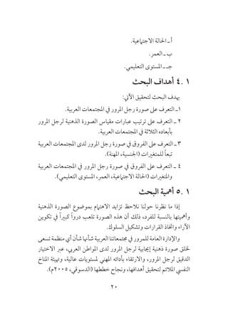 20
.‫االجتامعية‬ ‫احلالة‬ ‫ـ‬ ‫أ‬
.‫العمر‬ ‫ـ‬ ‫ب‬
.‫التعليمي‬ ‫املستوى‬ ‫ـ‬ ‫جـ‬
‫البحث‬ ‫أهداف‬ 4. 1
:‫اآليت‬ ‫لتحقيق‬ ‫البحث‬ ‫هيدف‬
.‫العربية‬ ‫املجتمعات‬ ‫يف‬ ‫املرور‬ ‫رجل‬ ‫صورة‬ ‫عىل‬ ‫التعرف‬ ‫1ـ‬
‫املرور‬ ‫لرجل‬ ‫الذهنية‬ ‫الصورة‬ ‫مقياس‬ ‫عبارات‬ ‫ترتيب‬ ‫عىل‬ ‫التعرف‬ ‫ـ‬ 2
.‫العربية‬ ‫املجتمعات‬ ‫يف‬ ‫الثالثة‬ ‫بأبعاده‬
‫العربية‬ ‫املجتمعات‬ ‫لدى‬ ‫املرور‬ ‫رجل‬ ‫صورة‬ ‫يف‬ ‫الفروق‬ ‫عىل‬ ‫التعرف‬ ‫ـ‬ 3
.)‫املهنة‬ ،‫(اجلنسية‬ ‫للمتغريات‬ ً‫ا‬‫تبع‬
‫العربية‬ ‫املجتمعات‬ ‫يف‬ ‫املرور‬ ‫رجل‬ ‫صورة‬ ‫يف‬ ‫الفروق‬ ‫عىل‬ ‫التعرف‬ ‫ـ‬ 4
.)‫التعليمي‬ ‫املستوى‬ ،‫العمر‬ ،‫االجتامعية‬ ‫(احلالة‬ ‫واملتغريات‬
‫البحث‬ ‫أمهية‬ 5. 1
‫الذهنية‬ ‫الصورة‬ ‫بموضوع‬ ‫االهتامم‬ ‫تزايد‬ ‫نالحظ‬ ‫حولنا‬ ‫نظرنا‬ ‫ما‬ ‫إذا‬
‫تكوين‬ ‫يف‬ ً‫ا‬‫كبري‬ ً‫ا‬‫درو‬ ‫تلعب‬ ‫الصورة‬ ‫هذه‬ ‫أن‬ ‫ذلك‬ ،‫للفرد‬ ‫بالنسبة‬ ‫وأمهيتها‬
.‫السلوك‬ ‫وتشكيل‬ ‫القرارات‬ ‫واختاذ‬ ‫اآلراء‬
‫تسعى‬‫منظمة‬‫أي‬‫شأن‬‫شأهنا‬‫العربية‬‫جمتمعاتنا‬‫يف‬‫للمرور‬‫العامة‬‫واإلدارة‬
‫االختيار‬ ‫عرب‬ ،‫العريب‬ ‫املواطن‬ ‫لدى‬ ‫املرور‬ ‫لرجل‬ ‫إجيابية‬ ‫ذهنية‬ ‫صورة‬ ‫خللق‬
‫املناخ‬ ‫وهتيئة‬ ،‫عالية‬ ‫ملستويات‬ ‫املهني‬ ‫بأدائه‬ ‫واالرتقاء‬ ،‫املرور‬ ‫لرجل‬ ‫الدقيق‬
.)‫5002م‬ ،‫(الدسوقي‬ ‫خططها‬ ‫ونجاح‬ ،‫أهدافها‬ ‫لتحقيق‬ ‫املالئم‬ ‫النفيس‬
 