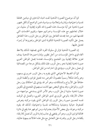 21
‫خمتلفة‬ ‫ميادين‬ ‫يف‬ ‫الباحثني‬ ‫انتباه‬ ‫لفت‬ ‫الذهنية‬ ‫الصورة‬ ‫موضوع‬ ‫أن‬ ‫كام‬
‫مجهور‬‫لكل‬‫أن‬‫الواضح‬‫فمن‬،‫وسياسية‬،‫وإعالمية‬‫وإدارية‬،‫واجتامعية‬‫نفسية‬
‫من‬ ،‫سلبية‬ ‫أو‬ ‫إجيابية‬ ‫تكون‬ ‫قد‬ ‫الصورة‬ ‫هذه‬ ،‫مؤسسة‬ ‫أية‬ ‫عن‬ ‫ذهنية‬ ‫صورة‬
‫التي‬ ‫اخلدمات‬ ‫وتقييم‬ ،‫معها‬ ‫وخرباهتم‬ ‫املؤسسة‬ ‫هذه‬ ‫مع‬ ‫تعاملهم‬ ‫خالل‬
‫التفاعل‬ ‫هذا‬ ،‫املرور‬ ‫ورجل‬ ‫املواطن‬ ‫بني‬ ‫التفاعل‬ ‫حيدث‬ ‫هنا‬ ‫من‬ ،‫هلم‬ ‫تقدمها‬
‫إجراء‬ ‫أو‬ ‫وتعزيزها‬ ‫املواطن‬ ‫لدى‬ ‫املتكونة‬ ‫الذهنية‬ ‫الصورة‬ ‫تأكيد‬ ‫عىل‬ ‫يعمل‬
.‫عليها‬ ‫تعديل‬
‫يالحظ‬ ‫لذلك‬ ،‫حيملها‬ ‫الذي‬ ‫الفرد‬ ‫سلوك‬ ‫يف‬ ‫تؤثر‬ ‫الذهنية‬ ‫الصورة‬ ‫إن‬
‫هبدف‬ ‫الذهنية‬ ‫صورها‬ ‫وإدارة‬ ‫تطوير‬ ‫أجل‬ ‫من‬ ‫املؤسسات‬ ‫داخل‬ ‫قوي‬ ‫اجتاه‬
‫العريب‬ ‫املواطن‬ ‫حيمل‬ ‫فعندما‬ ،‫واملؤسسة‬ ‫املجتمع‬ ‫بني‬ ‫إجيابية‬ ‫عالقة‬ ‫تعزيز‬
‫املصداقية‬ ‫من‬ ‫درجة‬ ‫يشكل‬ ‫ذلك‬ ‫فإن‬ ،‫املرور‬ ‫رجل‬ ‫نحو‬ ‫إجيابية‬ ‫ذهنية‬ ‫صورة‬
.‫املواطن‬ ‫قبل‬ ‫من‬ ‫احرتامه‬ ‫إىل‬ ‫ويؤدي‬ ،‫املرور‬ ‫رجل‬ ‫عمل‬ ‫يف‬
،‫ومهم‬ ‫رضوري‬ ‫املرور‬ ‫رجل‬ ‫به‬ ‫يقوم‬ ‫الذي‬ ‫االجتامعي‬ ‫الضبط‬ ‫أن‬ ‫كام‬
‫املرور‬ ‫وأنظمة‬ ‫قوانني‬ ‫تفعيل‬ ‫منه‬ ‫الغرض‬ ،ً‫ا‬‫مقصود‬ ً‫ا‬‫رسمي‬ ً‫ال‬‫شك‬ ‫يأخذ‬ ‫وهو‬
‫رجل‬ ‫بني‬ ‫احتكاك‬ ‫إىل‬ ‫يؤدي‬ ‫قد‬ ‫أمر‬ ‫وهو‬ ،‫واملمتلكات‬ ‫األرواح‬ ‫عىل‬ ً‫ا‬‫حفاظ‬
‫تكوين‬ ‫إىل‬ ‫املجتمع‬ ‫يف‬ ‫نسبتهم‬ ‫كانت‬ ‫مهام‬ ‫البعض‬ ‫يدفع‬ ‫وقد‬ ،‫واملواطن‬ ‫املرور‬
‫من‬ ‫مواجهته‬ ‫يستدعي‬ ‫الذي‬ ‫األمر‬ ‫وهو‬ ،‫املرور‬ ‫لرجل‬ ‫سلبية‬ ‫ذهنية‬ ‫صورة‬
‫الوقت‬ ‫يف‬ ‫والعمل‬ ،‫العريب‬ ‫املواطن‬ ‫لدى‬ ‫املروري‬ ‫بالوعي‬ ‫االرتقاء‬ ‫خالل‬
‫يتعرض‬ ‫مركبته‬ ‫يقود‬ ‫الذي‬ ‫املواطن‬ ‫املرور.إن‬ ‫رجل‬ ‫صورة‬ ‫لتحسني‬ ‫نفسه‬
‫يقود‬ ‫قد‬ ‫لذلك‬ ،‫واجتامعية‬ ‫نفسية‬ ‫ومشكالت‬ ‫ومعيشية‬ ‫حياتية‬ ‫لضغوط‬
‫دائرة‬ ‫يف‬ ‫يقع‬ ‫هنا‬ ‫فهو‬ ‫ثم‬ ‫ومن‬ ،‫بعدوانية‬ ‫األحيان‬ ‫بعض‬ ‫ويف‬ ،‫برعونة‬ ‫مركبته‬
‫لالرتقاء‬‫تعمل‬‫أن‬‫املرور‬‫إدارة‬‫جانب‬‫يف‬‫يقتيض‬‫أمر‬‫وهو‬،‫املرور‬‫قوانني‬‫خمالفة‬
،‫عالية‬ ‫بمهنية‬ ‫احلاالت‬ ‫هذه‬ ‫مثل‬ ‫مع‬ ‫التعامل‬ ‫عىل‬ ‫وقدرته‬ ‫املرور‬ ‫رجل‬ ‫بكفاءة‬
 