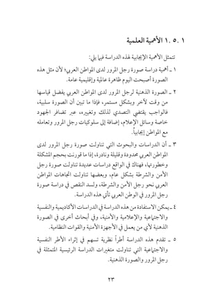 23
‫العلمية‬ ‫األمهية‬ 1. 5. 1
:‫ييل‬ ‫فيام‬ ‫الدراسة‬ ‫هلذه‬ ‫اإلجيابية‬ ‫األمهية‬ ‫تتمثل‬
‫هذه‬ ‫مثل‬ ‫ألن‬ ‫العريب؛‬ ‫املواطن‬ ‫لدى‬ ‫املرور‬ ‫رجل‬ ‫صورة‬ ‫دراسة‬ ‫أمهية‬ ‫ـ‬ 1
.‫عامة‬ ‫وإقليمية‬ ‫عاملية‬ ‫ظاهرة‬ ‫اليوم‬ ‫أصبحت‬ ‫الصورة‬
‫قياسها‬ ‫يفضل‬ ‫العريب‬ ‫املواطن‬ ‫لدى‬ ‫املرور‬ ‫لرجل‬ ‫الذهنية‬ ‫الصورة‬ ‫ـ‬ 2
،‫سلبية‬ ‫الصورة‬ ‫أن‬ ‫تبني‬ ‫ما‬ ‫فإذا‬ ،‫مستمر‬ ‫وبشكل‬ ‫آلخر‬ ‫وقت‬ ‫من‬
‫اجلهود‬ ‫تضافر‬ ‫عرب‬ ،‫وتغيريه‬ ‫لذلك‬ ‫التصدي‬ ‫يقتيض‬ ‫فالواجب‬
‫وتعامله‬ ‫املرور‬ ‫رجل‬ ‫سلوكيات‬ ‫إىل‬ ‫إضافة‬ ،‫اإلعالم‬ ‫وسائل‬ ‫خاصة‬
.ُ‫ا‬‫إجيابي‬ ‫املواطن‬ ‫مع‬
‫لدى‬ ‫املرور‬ ‫رجل‬ ‫صورة‬ ‫تناولت‬ ‫التي‬ ‫والبحوث‬ ‫الدراسات‬ ‫أن‬ ‫ـ‬ 3
‫املشكلة‬ ‫بحجم‬ ‫قورنت‬ ‫ما‬ ‫إذا‬ ،‫ونادرة‬ ‫وقليلة‬ ‫حمدودة‬ ‫العريب‬ ‫املواطن‬
‫رجل‬ ‫صورة‬ ‫تناولت‬ ‫عديدة‬ ‫دراسات‬ ‫الواقع‬ ‫يف‬ ‫فهناك‬ ،‫وخطورهتا‬
‫املواطن‬ ‫اجتاهات‬ ‫تناولت‬ ‫وبعضها‬ ،‫عام‬ ‫بشكل‬ ‫والرشطة‬ ‫األمن‬
‫صورة‬ ‫دراسة‬ ‫يف‬ ‫النقص‬ ‫ولسد‬ ،‫والرشطة‬ ‫األمن‬ ‫رجل‬ ‫نحو‬ ‫العريب‬
.‫الدراسة‬ ‫هذه‬ ‫تأيت‬ ‫العريب‬ ‫الوطن‬ ‫يف‬ ‫املرور‬ ‫رجل‬
‫والنفسية‬‫األكاديمية‬‫الدراسات‬‫يف‬‫الدراسة‬‫هذه‬‫من‬‫االستفادة‬‫يمكن‬‫ـ‬4
‫الصورة‬ ‫يف‬ ‫أخرى‬ ‫أبحاث‬ ‫ويف‬ ،‫واألمنية‬ ‫واإلعالمية‬ ‫واالجتامعية‬
.‫النظامية‬ ‫والقوات‬ ‫األمنية‬ ‫األجهزة‬ ‫يف‬ ‫يعمل‬ ‫من‬ ‫ألي‬ ‫الذهنية‬
‫النفسية‬ ‫األطر‬ ‫إثراء‬ ‫يف‬ ‫تسهم‬ ‫نظرية‬ ً‫ا‬‫أطر‬ ‫الدراسة‬ ‫هذه‬ ‫تقدم‬ ‫ـ‬ 5
‫يف‬ ‫املتمثلة‬ ‫الرئيسية‬ ‫الدراسة‬ ‫متغريات‬ ‫تناولت‬ ‫التي‬ ‫واالجتامعية‬
.‫الذهنية‬ ‫والصورة‬ ‫املرور‬ ‫رجل‬
 
