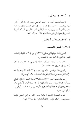 25
‫البحث‬ ‫حدود‬ 6. 1
‫لدى‬ ‫املرور‬ ‫رجل‬ ‫بصورة‬ ‫املوضوع‬ ‫حيث‬ ‫من‬ ‫احلايل‬ ‫البحث‬ ‫يتحدد‬
‫عينة‬ ‫عىل‬ ‫يطبق‬ ‫البحث‬ ‫فإن‬ ،‫اجلغرايف‬ ‫البعد‬ ‫حيث‬ ‫من‬ ‫أما‬ ،‫العريب‬ ‫املواطن‬
‫العربية‬‫باململكة‬‫املقيمني‬‫العرب‬‫املواطنني‬‫من‬‫وعينة‬‫السعوديني‬‫املواطنني‬‫من‬
.‫4341هـ/3102م‬ ‫عام‬ ‫خالل‬ ‫الرياض‬ ‫بمدينة‬ ‫السعودية‬
‫البحث‬ ‫مصطلحات‬ 7. 1
‫الذهنية‬ ‫الصورة‬ 1. 7. 1
،‫والصفة‬ ‫باهليئة‬ ،)304‫ص‬ ،‫(7991م‬ ‫منظور‬ ‫ابن‬ ‫يعرفها‬ :‫لغة‬ ‫الصورة‬
.‫يل‬ ‫فتصور‬ ‫صورته‬ ‫تومهت‬ ‫اليشء‬ ‫تصورت‬
)129‫ص‬،‫0002م‬،‫(الفيومي‬‫والذكاء‬‫بالفطنة‬:‫لغة‬‫فيعرف‬‫الذهن‬‫أما‬
.)7‫ص‬ ،‫2102م‬ ،‫املطريي‬ ‫يف‬ ‫(املذكور‬
‫فيه‬ ‫حيتفظ‬ ‫الذي‬ ‫االنطباع‬ ‫أو‬ ‫املحدد‬ ‫«التصور‬ :‫هي‬ ‫الذهنية‬ ‫والصورة‬
.)42‫ص‬ ،‫8991م‬ ،‫ما»(احلضيف‬ ‫أمر‬ ‫أو‬ ‫إنسان‬ ‫عن‬ ‫ذهنه‬ ‫يف‬ ‫اإلنسان‬
‫الشائع‬ ‫العقيل‬ ‫«املفهوم‬ :‫بأهنا‬ )Webster، 1977( ‫وبسرت‬ ‫معجم‬ ‫ويعرفها‬
‫نحو‬‫األسايس‬‫اجلامعة‬‫هذه‬‫اجتاه‬‫إىل‬‫املفهوم‬‫هذا‬‫ويشري‬،‫معينة‬‫مجاعة‬‫أفراد‬‫بني‬
،‫قومية‬ ‫أو‬ ‫فلسفة‬ ‫أو‬ ،‫بعينه‬ ‫جنس‬ ‫أو‬ ،‫بعينها‬ ‫طبقة‬ ‫أو‬ ‫ما‬ ‫نظام‬ ‫أو‬ ‫معني‬ ‫شخص‬
.»‫آخر‬ ‫يشء‬ ‫أي‬ ‫أو‬
‫عليها‬ ‫حيصل‬ ‫التي‬ ‫«الدرجة‬ :‫بأهنا‬ ،‫إجرائيا‬ ‫الذهنية‬ ‫الصورة‬ ‫وتعرف‬
.»‫الغرض‬ ‫هلذا‬ ‫الباحث‬ ‫أعده‬ ‫الذي‬ ‫املقياس‬ ‫خالل‬ ‫من‬ ‫املستجيب‬
 