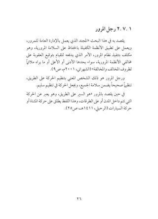 26
‫املرور‬ ‫رجل‬ 2. 7. 1
،‫للمرور‬ ‫العامة‬ ‫باإلدارة‬ ‫يعمل‬ ‫الذي‬ ‫«املجند‬ ‫البحث‬ ‫هذا‬ ‫يف‬ ‫به‬ ‫يقصد‬
‫وهو‬ ،‫املرورية‬ ‫السالمة‬ ‫عىل‬ ‫باحلفاظ‬ ‫الكفيلة‬ ‫األنظمة‬ ‫تطبيق‬ ‫عىل‬ ‫ويعمل‬
‫عىل‬ ‫العقوبة‬ ‫بتوقيع‬ ‫للقيام‬ ‫يدفعه‬ ‫الذي‬ ‫األمر‬ ،‫املرور‬ ‫نظام‬ ‫بتنفيذ‬ ‫مكلف‬
ً‫ام‬‫مالئ‬ ‫يراه‬ ‫ما‬ ‫أو‬ ‫األعىل‬ ‫أو‬ ‫األدنى‬ ‫بحدها‬ ‫سواء‬ ،‫املرورية‬ ‫األنظمة‬ ‫خمالفي‬
.)9‫ص‬ ،‫1002م‬ ،‫(الشهراين‬ »‫واملخالفة‬ ‫املخالف‬ ‫لظروف‬
،‫الطريق‬ ‫عىل‬ ‫احلركة‬ ‫بتنظيم‬ ‫املعني‬ ‫الشخص‬ ‫ذلك‬ ‫هو‬ ‫املرور‬ ‫ورجل‬
.‫سليم‬ ‫تنظيم‬ ‫يف‬ ‫احلركة‬ ‫وجيعل‬ ،‫اجلميع‬ ‫سالمة‬ ‫يضمن‬ ً‫ا‬‫صحيح‬ ً‫ام‬‫تنظي‬
‫احلركة‬ ‫عن‬ ‫يعرب‬ ‫وهو‬ ،‫الطريق‬ ‫عىل‬ ‫السري‬ ‫«هو‬ ‫باملرور‬ ‫يقصد‬ ‫حني‬ ‫يف‬
‫أو‬‫املشاة‬‫حركة‬‫عىل‬‫يطلق‬‫اللفظ‬‫وهذا‬،‫الطرقات‬‫عىل‬‫أو‬‫املدن‬‫داخل‬‫تتم‬‫التي‬
.)25‫ص‬ ،‫1141هـ‬ ،‫(الرحييل‬ ‫السيارات‬ ‫حركة‬
 