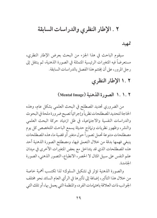 29
‫السابقة‬ ‫والدراسات‬ ‫النظري‬ ‫اإلطار‬ . 2
‫متهيد‬
،‫النظري‬ ‫اإلطار‬ ‫بعرض‬ ‫البحث‬ ‫من‬ ‫اجلزء‬ ‫هذا‬ ‫يف‬ ‫الباحث‬ ‫سيقوم‬
‫إىل‬ ‫ينتقل‬ ‫ثم‬ ،‫الذهنية‬ ‫الصورة‬ ‫يف‬ ‫املتمثلة‬ ‫الرئيسية‬ ‫املتغريات‬ ‫فيه‬ ً‫ا‬‫مستعرض‬
.‫السابقة‬ ‫بالدراسات‬ ‫الفصل‬ ‫هذا‬ ‫خيتتم‬ ‫أن‬ ‫عىل‬ ،‫املرور‬ ‫رجل‬
‫النظري‬ ‫اإلطار‬ 1. 2
)Mental Image( ‫الذهنية‬ ‫الصورة‬ 1. 1. 2
‫وهذه‬ ،‫عام‬ ‫بشكل‬ ‫العلمي‬ ‫البحث‬ ‫يف‬ ‫املصطلح‬ ‫حتديد‬ ‫الرضوري‬ ‫من‬
‫البحوث‬‫يف‬‫ملحة‬‫رضورة‬‫تصبح‬ً‫ا‬‫وإجرائي‬ً‫ا‬‫نظري‬‫املصطلحات‬‫لتحديد‬‫احلاجة‬
‫العلمي‬ ‫البحث‬ ‫حركة‬ ‫ازدياد‬ ‫ظل‬ ‫يف‬ ،‫واالجتامعية‬ ‫النفسية‬ ‫والدراسات‬
‫يوم‬ ‫كل‬ ‫املتخصص‬ ‫الباحث‬ ‫يسمع‬ ‫حديثة‬ ‫ونامذج‬ ‫نظريات‬ ‫وظهور‬ ،‫والنرش‬
‫املصطلحات‬‫هذه‬،‫ما‬‫قضية‬‫أو‬‫متغري‬‫حول‬ ً‫ا‬‫تصور‬‫حتمل‬‫متنوعة‬‫مصطلحات‬
‫أحد‬ ‫الذهنية‬ ‫الصورة‬ ‫ومصطلح‬ ،‫فيها‬ ‫التعمق‬ ‫خالل‬ ‫من‬ ‫بدقة‬ ‫فهمها‬ ‫ينبغي‬
‫ميدان‬ ‫يف‬ ‫األخرى‬ ‫املتغريات‬ ‫بعض‬ ‫مع‬ ‫يتداخل‬ ‫قد‬ ‫الذي‬ ‫املصطلحات‬ ‫هذه‬
‫الصورة‬ ،‫الذهني‬ ‫التصور‬ ،‫االنطباع‬ ،‫احلرص‬ ‫ال‬ ‫املثال‬ ‫سبيل‬ ‫عىل‬ ‫النفس‬ ‫علم‬
.‫اجلامدة‬
‫خاصة‬ ‫أمهية‬ ‫تكتسب‬ ‫لذا‬ ‫السلوك؛‬ ‫تشكيل‬ ‫يف‬ ‫تؤثر‬ ‫الذهنية‬ ‫والصورة‬
‫خمتلف‬ ‫نحو‬ ‫السائد‬ ‫العام‬ ‫الرأي‬ ‫يف‬ ‫تأثريها‬ ‫إىل‬ ‫إضافة‬ ،‫التأثري‬ ‫هذا‬ ‫خالل‬ ‫من‬
‫التي‬‫تلك‬‫أو‬،‫هبا‬‫يعمل‬‫التي‬‫واملنظمة‬،‫الفرد‬‫باهتاممات‬‫العالقة‬‫ذات‬‫اجلوانب‬
 