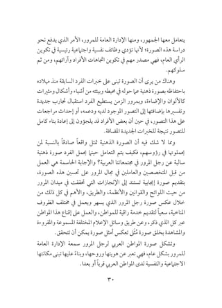 30
‫نحو‬ ‫يدفع‬ ‫الذي‬ ‫األمر‬ ،‫للمرور‬ ‫العامة‬ ‫اإلدارة‬ ‫ومنها‬ ،‫اجلمهور‬ ‫معها‬ ‫يتعامل‬
‫تكوين‬ ‫يف‬ ‫رئيسية‬ ‫واجتامعية‬ ‫نفسية‬ ‫وظائف‬ ‫تؤدي‬ ‫ألهنا‬ ‫الصورة؛‬ ‫هذه‬ ‫دراسة‬
‫ثم‬ ‫ومن‬ ،‫وآرائهم‬ ‫األفراد‬ ‫اجتاهات‬ ‫تكوين‬ ‫يف‬ ‫مهم‬ ‫مصدر‬ ‫فهي‬ ،‫العام‬ ‫الرأي‬
.‫سلوكهم‬
‫ميالده‬ ‫منذ‬ ‫السابقة‬ ‫الفرد‬ ‫خربات‬ ‫عىل‬ ‫تبنى‬ ‫الصورة‬ ‫أن‬ ‫يرى‬ ‫من‬ ‫وهناك‬
‫ومثريات‬‫وأشكال‬‫أشياء‬‫من‬‫وبيئته‬‫حميطه‬‫يف‬‫حوله‬‫عام‬‫ذهنية‬‫بصورة‬‫باحتفاظه‬
‫جديدة‬ ‫جتارب‬ ‫استقبال‬ ‫الفرد‬ ‫يستطيع‬ ‫الزمن‬ ‫وبمرور‬ ،‫واإلضاءة‬ ‫كاأللوان‬
‫مراجعات‬ ‫إحداث‬ ‫أو‬ ،‫ودعمه‬ ‫لديه‬ ‫املوجود‬ ‫التصور‬ ‫إىل‬ ‫بإضافتها‬ ‫وتفسريها‬
‫كامل‬ ‫بناء‬ ‫إعادة‬ ‫إىل‬ ‫يلجؤون‬ ‫قد‬ ‫األفراد‬ ‫بعض‬ ‫أن‬ ‫حني‬ ‫يف‬ ،‫التصور‬ ‫هذا‬ ‫عىل‬
.‫املضافة‬ ‫اجلديدة‬ ‫للخربات‬ ‫نتيجة‬ ‫للتصور‬
‫ملن‬ ‫بالنسبة‬ ً‫ا‬‫صادق‬ ً‫ا‬‫واقع‬ ‫متثل‬ ‫الذهنية‬ ‫الصورة‬ ‫أن‬ ‫فيه‬ ‫شك‬ ‫ال‬ ‫ومما‬
‫ذهنية‬ ‫صورة‬ ‫الفرد‬ ‫حيمل‬ ‫حينام‬ ‫التعامل‬ ‫يتم‬ ‫فكيف‬ ،‫رؤوسهم‬ ‫يف‬ ‫حيملوهنا‬
‫العمل‬ ‫هي‬ ‫احلاسمة‬ ‫واإلجابة‬ ‫العربية؟‬ ‫جمتمعاتنا‬ ‫يف‬ ‫املرور‬ ‫رجل‬ ‫عن‬ ‫سالبة‬
،‫الصورة‬ ‫هذه‬ ‫حتسني‬ ‫عىل‬ ‫املرور‬ ‫جمال‬ ‫يف‬ ‫والعاملني‬ ‫املتخصصني‬ ‫قبل‬ ‫من‬
‫املرور‬ ‫ميدان‬ ‫يف‬ ‫حتققت‬ ‫التي‬ ‫اإلنجازات‬ ‫إىل‬ ‫تستند‬ ‫إجيابية‬ ‫صورة‬ ‫بتقديم‬
‫من‬ ‫ذلك‬ ‫كل‬ ‫يف‬ ‫واألهم‬ ،‫والطريق‬ ،‫واألنظمة‬ ‫والقوانني‬ ‫اللوائح‬ ‫حيث‬ ‫من‬
‫الظروف‬ ‫خمتلف‬ ‫يف‬ ‫ويعمل‬ ‫يسهر‬ ‫الذي‬ ‫املرور‬ ‫رجل‬ ‫صورة‬ ‫عكس‬ ‫خالل‬
‫املواطن‬ ‫هذا‬ ‫إقناع‬ ‫عىل‬ ‫والعمل‬ ،‫للمواطن‬ ‫راقية‬ ‫خدمة‬ ‫لتقديم‬ ً‫ا‬‫سعي‬ ،‫املناخية‬
‫واملقروءة‬ ‫املسموعة‬ ‫املختلفة‬ ‫اإلعالم‬ ‫وسائل‬ ‫طريق‬ ‫وعن‬ ،‫ذكر‬ ‫الذي‬ ‫كل‬ ‫عرب‬
.‫تتحقق‬ ‫أن‬ ‫يمكن‬ ‫صورة‬ ‫أمثل‬ ‫تعكس‬ ‫ىل‬َ‫ث‬ُ‫م‬ ‫صورة‬ ‫بخلق‬ ‫واملشاهدة‬
‫العامة‬ ‫اإلدارة‬ ‫سمعة‬ ‫املرور‬ ‫لرجل‬ ‫العريب‬ ‫املواطن‬ ‫صورة‬ ‫وتشكل‬
‫مكانتها‬‫تبنى‬‫عليها‬ ً‫ء‬‫وبنا‬،‫وروحها‬‫هويتها‬‫عن‬‫تعرب‬‫فهي‬،‫عام‬‫بشكل‬‫للمرور‬
.‫بعدا‬ ‫أو‬ ً‫ا‬‫قرب‬ ‫العريب‬ ‫املواطن‬ ‫لدى‬ ‫والنفسية‬ ‫االجتامعية‬
 